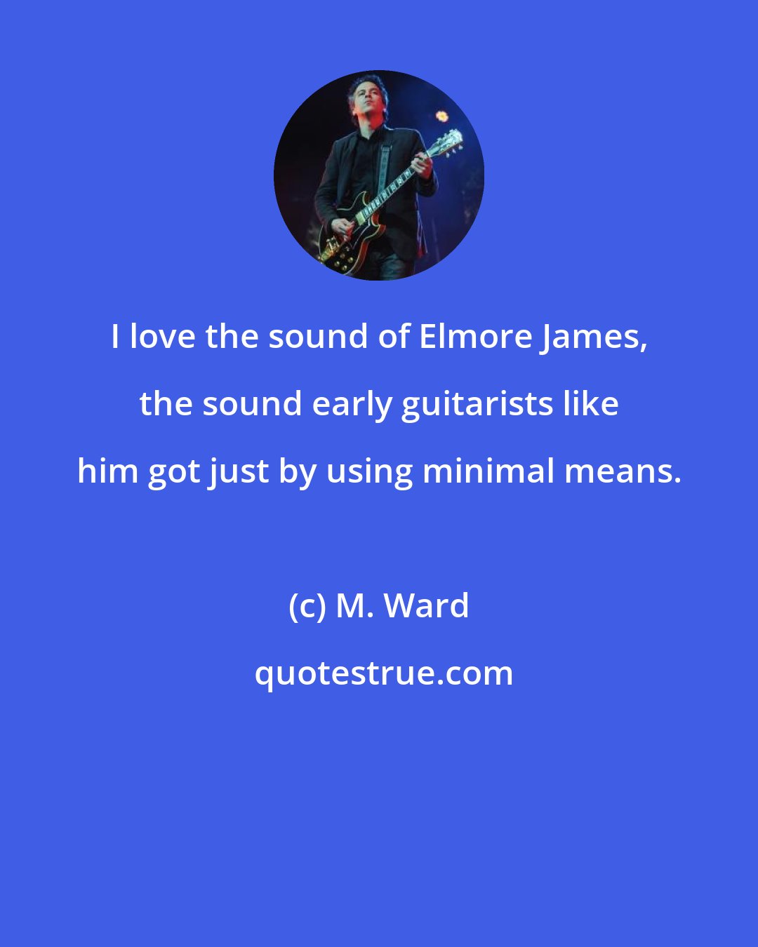 M. Ward: I love the sound of Elmore James, the sound early guitarists like him got just by using minimal means.