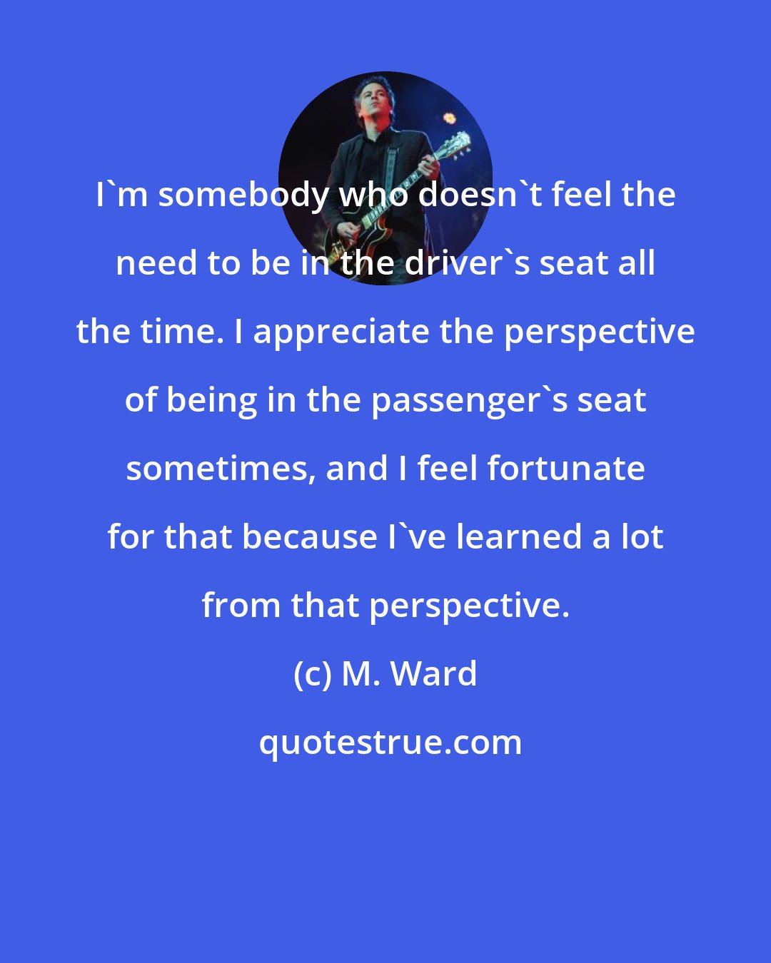 M. Ward: I'm somebody who doesn't feel the need to be in the driver's seat all the time. I appreciate the perspective of being in the passenger's seat sometimes, and I feel fortunate for that because I've learned a lot from that perspective.