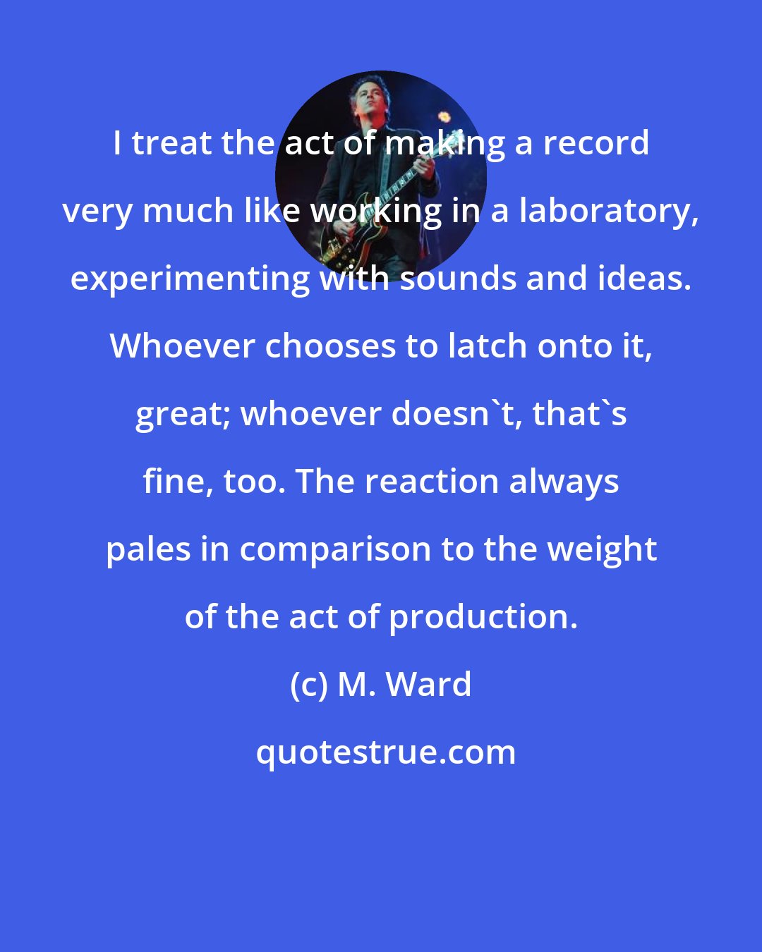 M. Ward: I treat the act of making a record very much like working in a laboratory, experimenting with sounds and ideas. Whoever chooses to latch onto it, great; whoever doesn't, that's fine, too. The reaction always pales in comparison to the weight of the act of production.