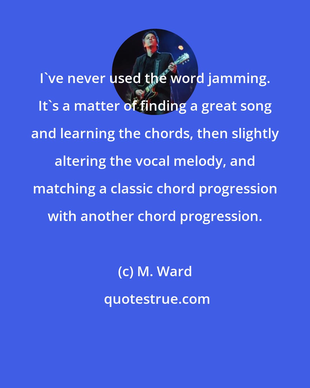 M. Ward: I've never used the word jamming. It's a matter of finding a great song and learning the chords, then slightly altering the vocal melody, and matching a classic chord progression with another chord progression.