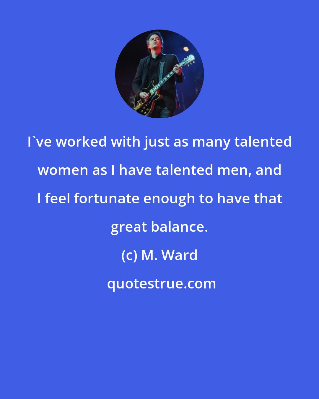 M. Ward: I've worked with just as many talented women as I have talented men, and I feel fortunate enough to have that great balance.