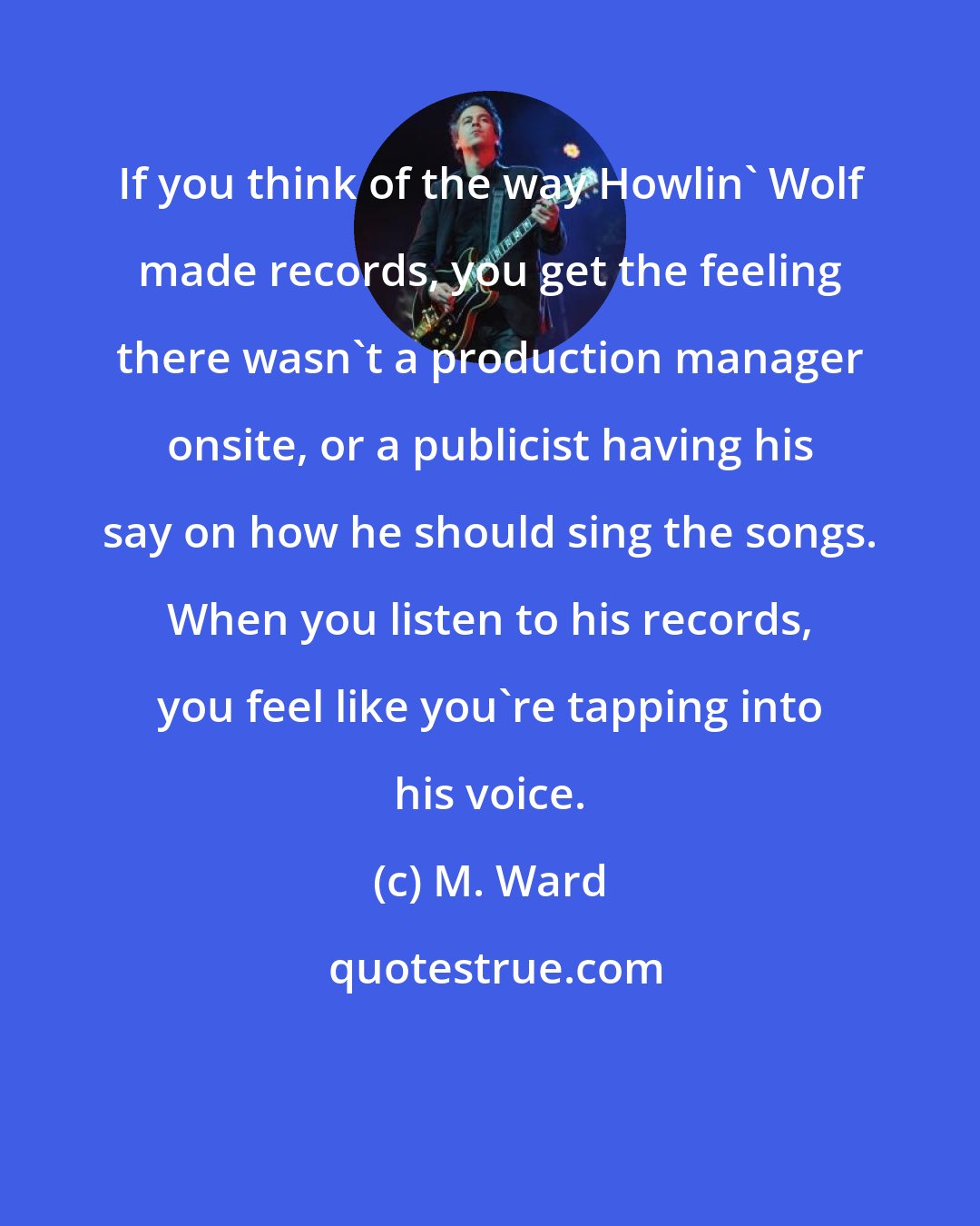 M. Ward: If you think of the way Howlin' Wolf made records, you get the feeling there wasn't a production manager onsite, or a publicist having his say on how he should sing the songs. When you listen to his records, you feel like you're tapping into his voice.