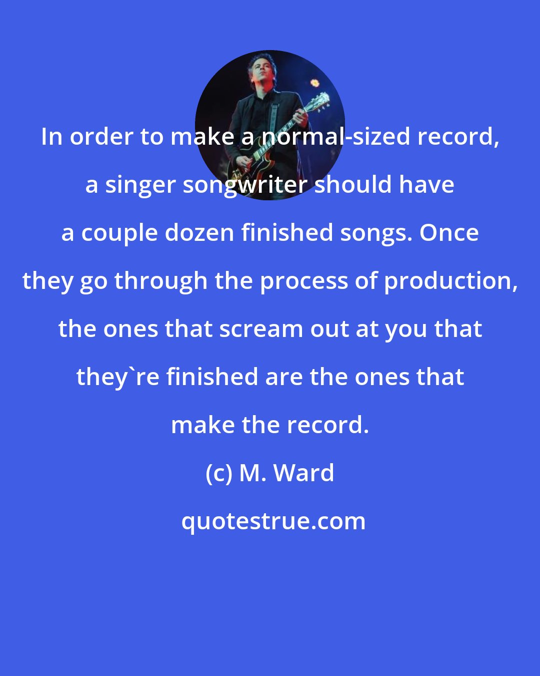 M. Ward: In order to make a normal-sized record, a singer songwriter should have a couple dozen finished songs. Once they go through the process of production, the ones that scream out at you that they're finished are the ones that make the record.