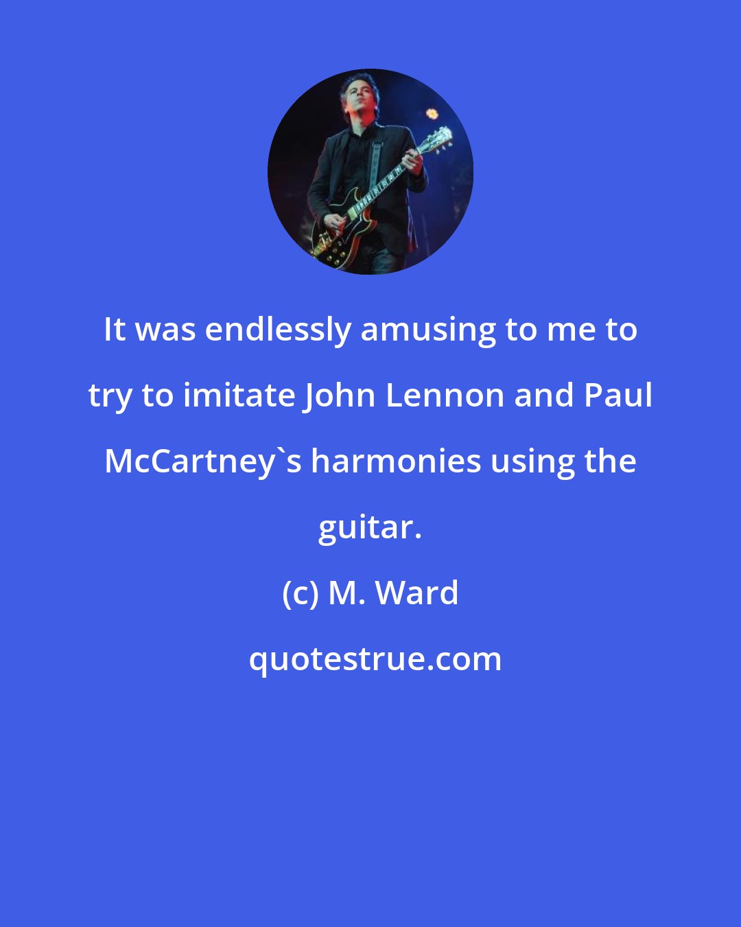 M. Ward: It was endlessly amusing to me to try to imitate John Lennon and Paul McCartney's harmonies using the guitar.