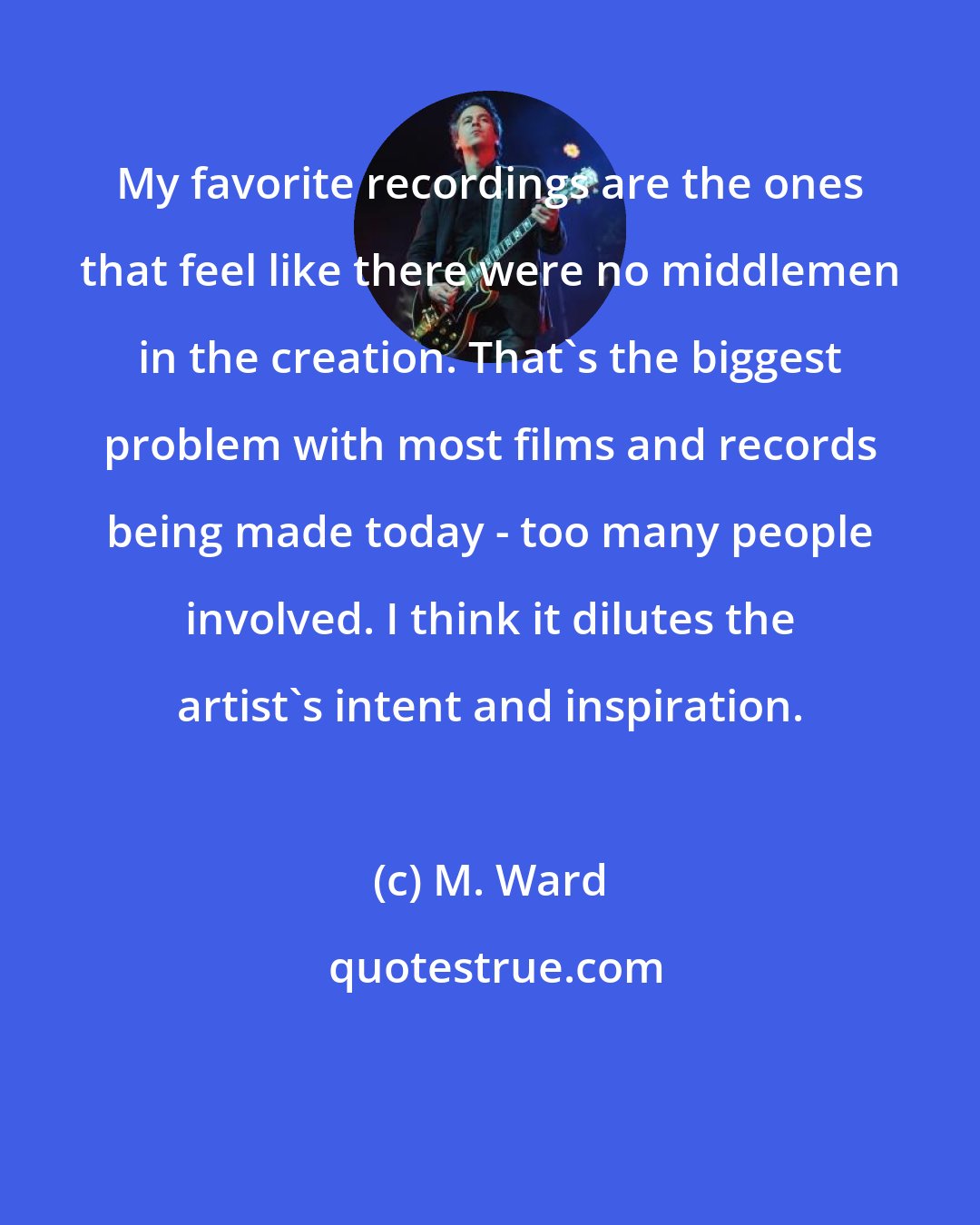 M. Ward: My favorite recordings are the ones that feel like there were no middlemen in the creation. That's the biggest problem with most films and records being made today - too many people involved. I think it dilutes the artist's intent and inspiration.