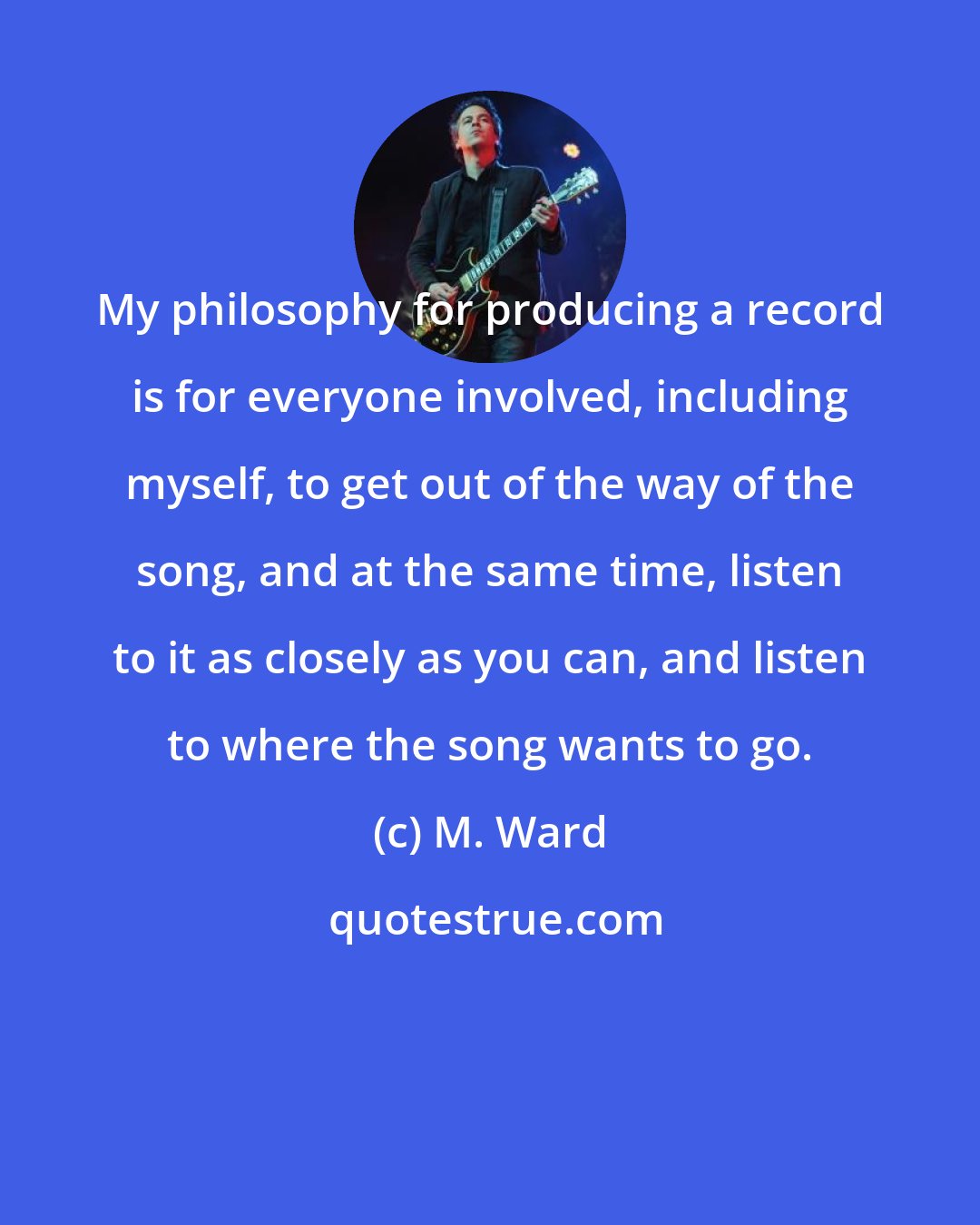 M. Ward: My philosophy for producing a record is for everyone involved, including myself, to get out of the way of the song, and at the same time, listen to it as closely as you can, and listen to where the song wants to go.