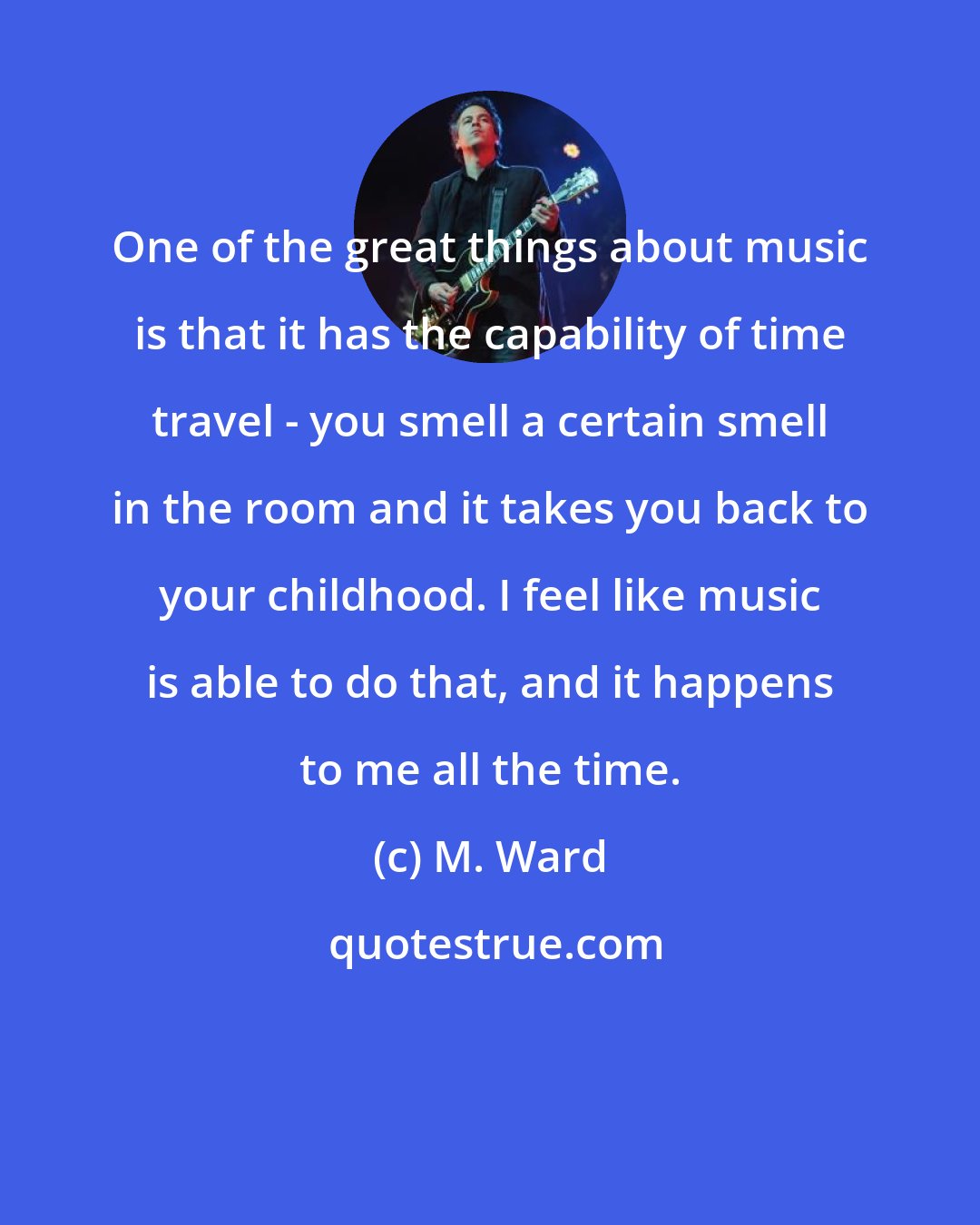 M. Ward: One of the great things about music is that it has the capability of time travel - you smell a certain smell in the room and it takes you back to your childhood. I feel like music is able to do that, and it happens to me all the time.