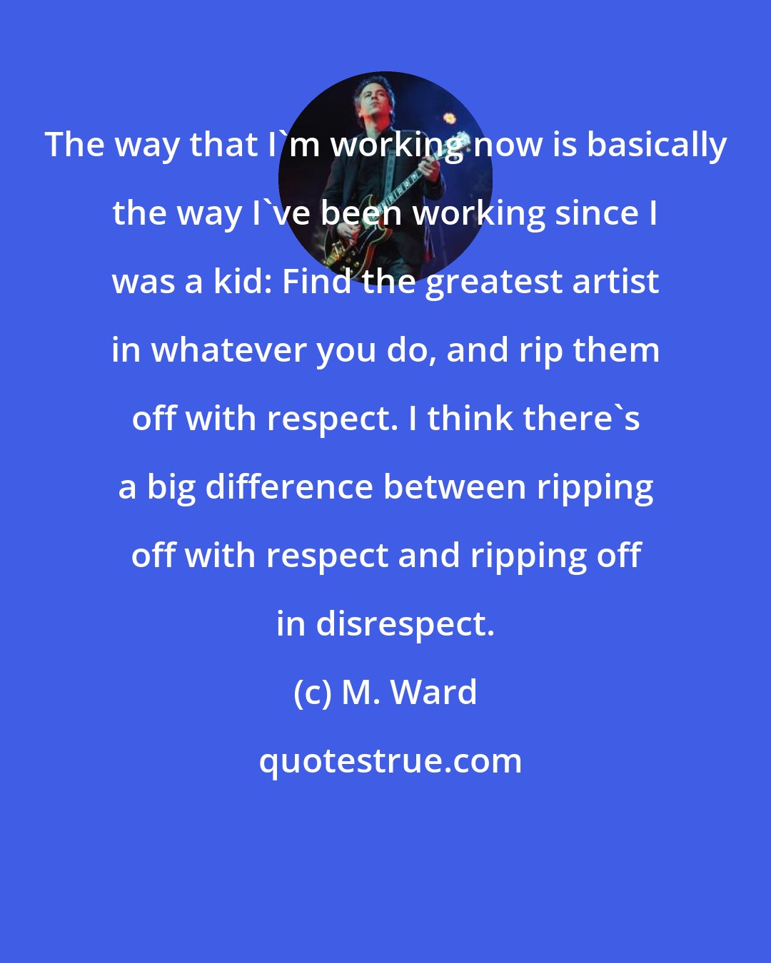 M. Ward: The way that I'm working now is basically the way I've been working since I was a kid: Find the greatest artist in whatever you do, and rip them off with respect. I think there's a big difference between ripping off with respect and ripping off in disrespect.