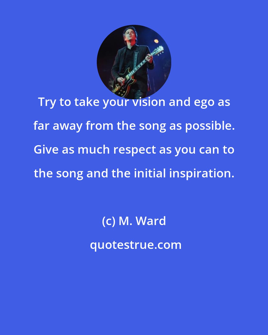 M. Ward: Try to take your vision and ego as far away from the song as possible. Give as much respect as you can to the song and the initial inspiration.