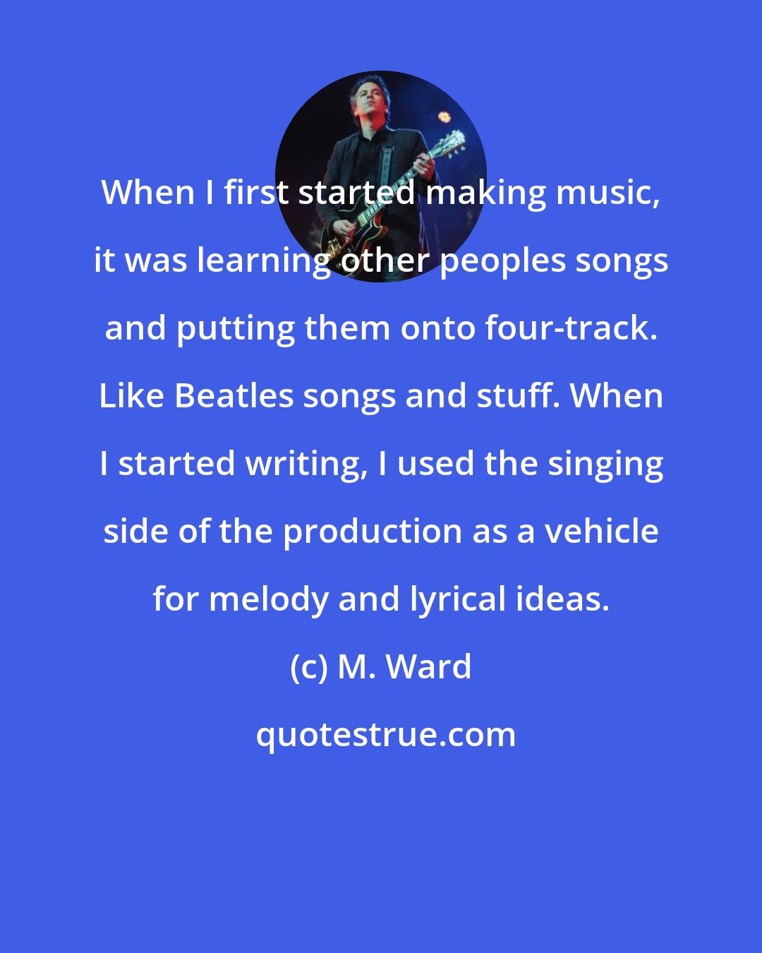 M. Ward: When I first started making music, it was learning other peoples songs and putting them onto four-track. Like Beatles songs and stuff. When I started writing, I used the singing side of the production as a vehicle for melody and lyrical ideas.