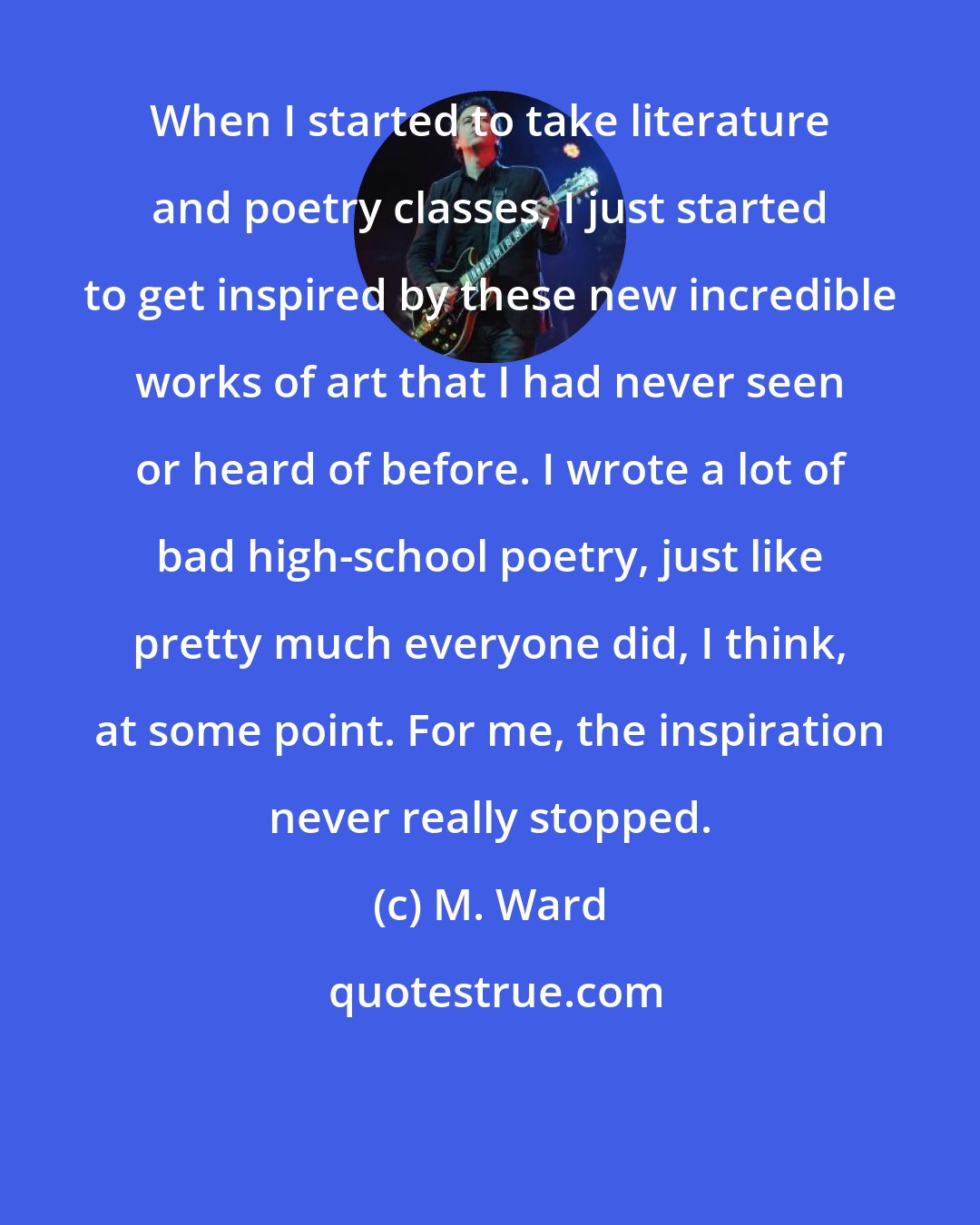 M. Ward: When I started to take literature and poetry classes, I just started to get inspired by these new incredible works of art that I had never seen or heard of before. I wrote a lot of bad high-school poetry, just like pretty much everyone did, I think, at some point. For me, the inspiration never really stopped.