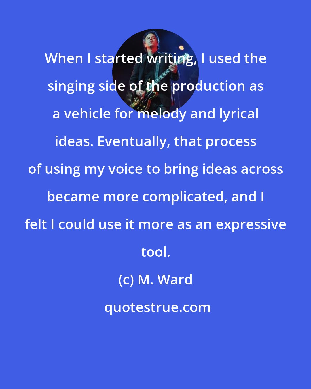 M. Ward: When I started writing, I used the singing side of the production as a vehicle for melody and lyrical ideas. Eventually, that process of using my voice to bring ideas across became more complicated, and I felt I could use it more as an expressive tool.