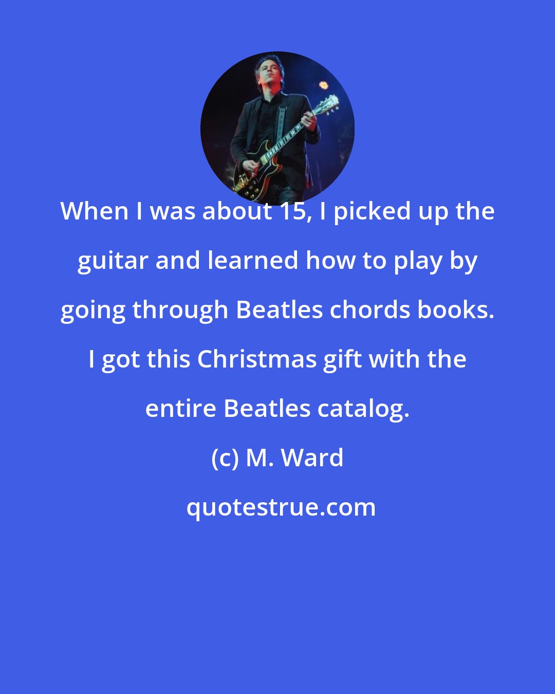 M. Ward: When I was about 15, I picked up the guitar and learned how to play by going through Beatles chords books. I got this Christmas gift with the entire Beatles catalog.