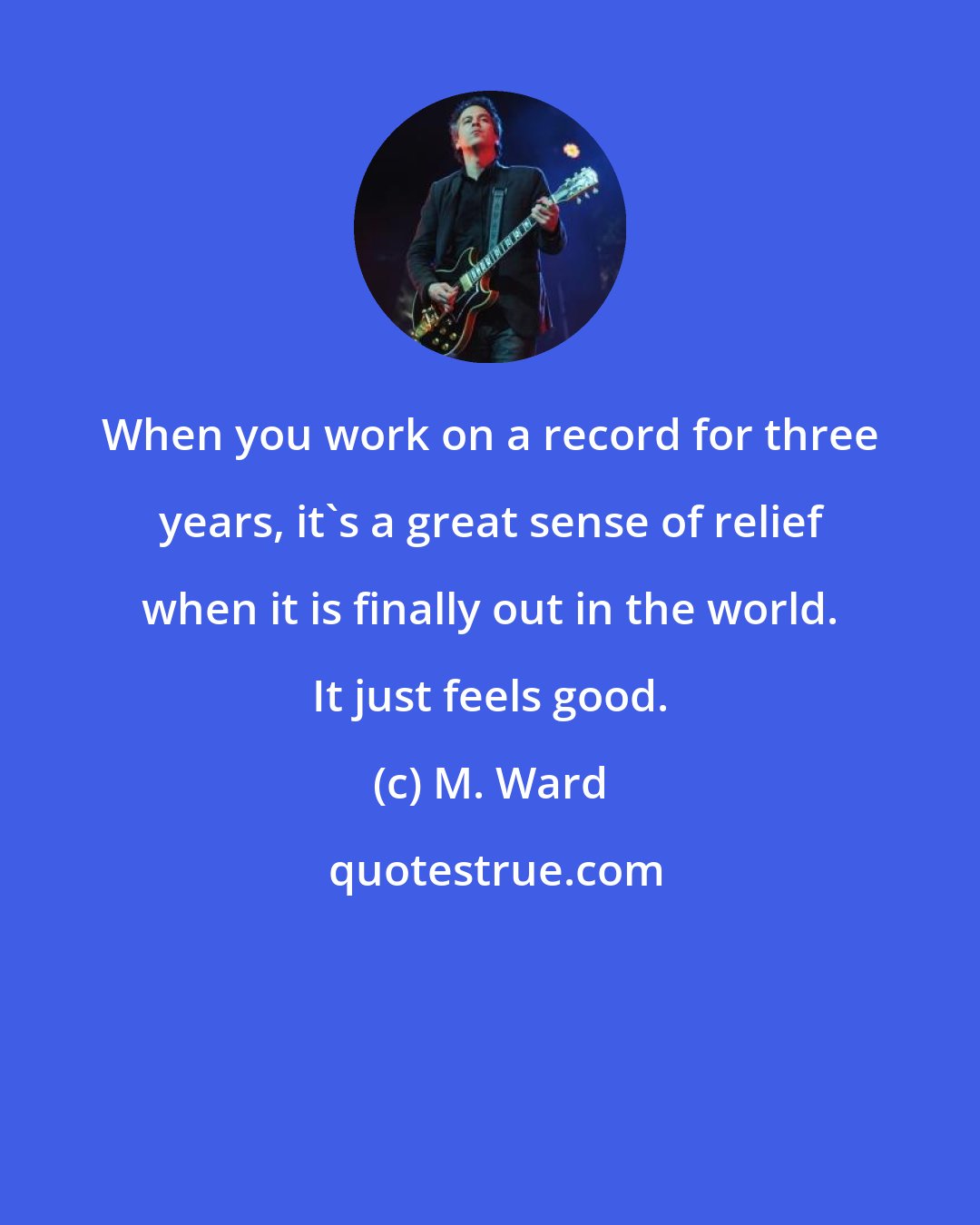 M. Ward: When you work on a record for three years, it's a great sense of relief when it is finally out in the world. It just feels good.