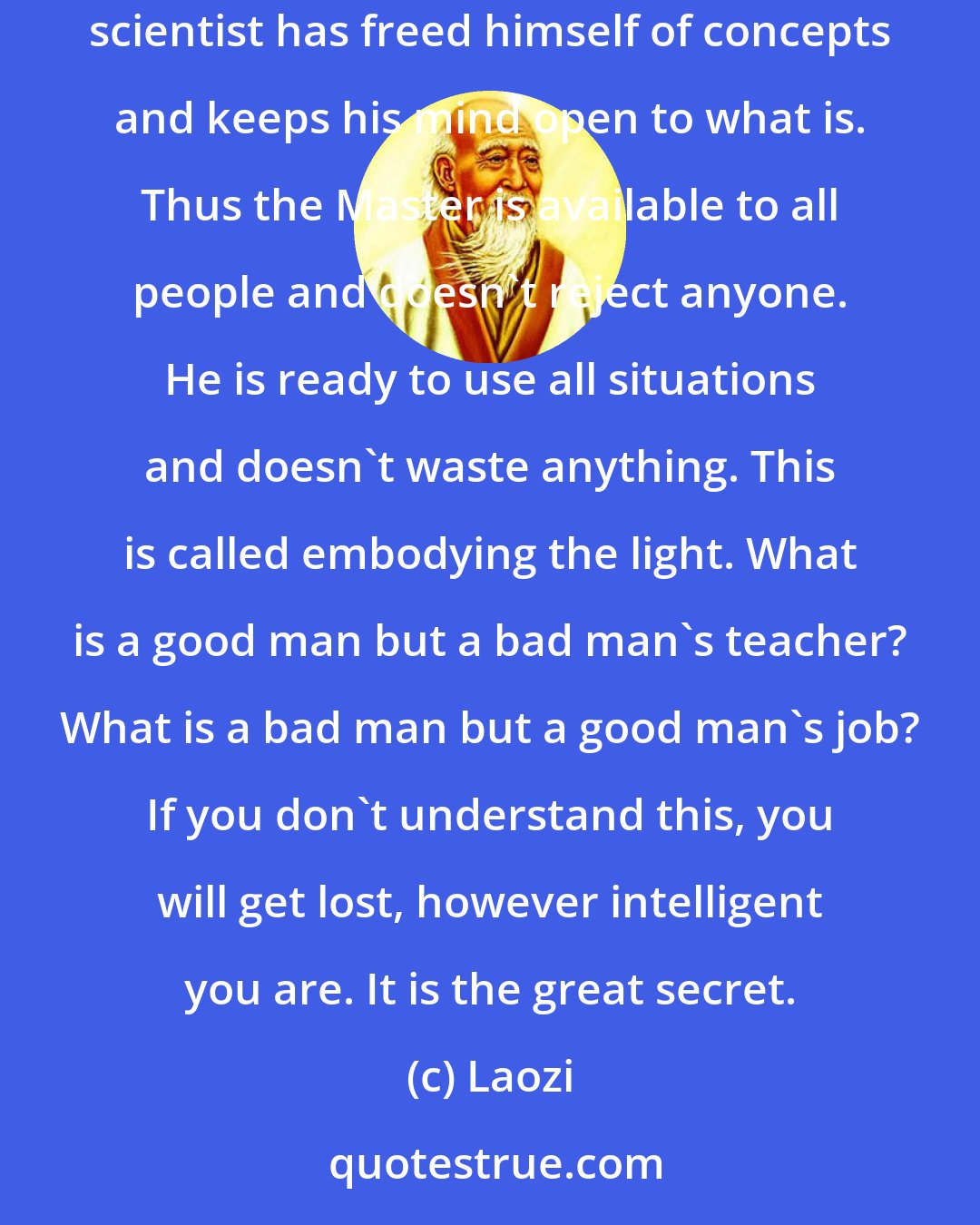 Laozi: A good traveler has no fixed plans and is not intent upon arriving. A good artist lets his intuition lead him wherever it wants. A good scientist has freed himself of concepts and keeps his mind open to what is. Thus the Master is available to all people and doesn't reject anyone. He is ready to use all situations and doesn't waste anything. This is called embodying the light. What is a good man but a bad man's teacher? What is a bad man but a good man's job? If you don't understand this, you will get lost, however intelligent you are. It is the great secret.