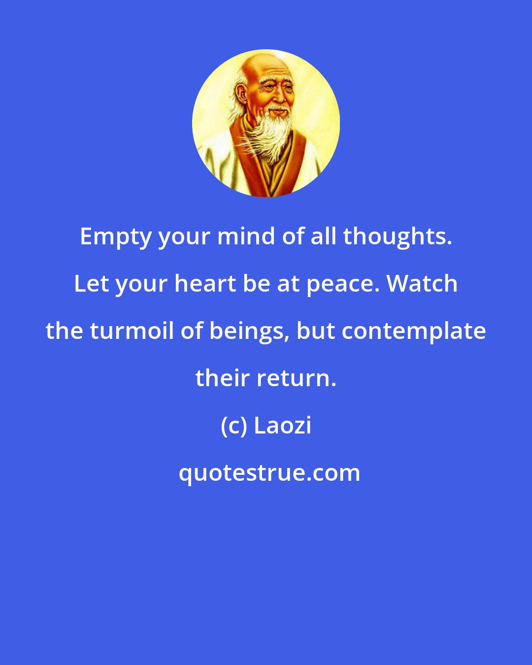 Laozi: Empty your mind of all thoughts. Let your heart be at peace. Watch the turmoil of beings, but contemplate their return.