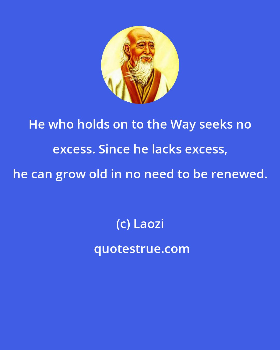 Laozi: He who holds on to the Way seeks no excess. Since he lacks excess, he can grow old in no need to be renewed.