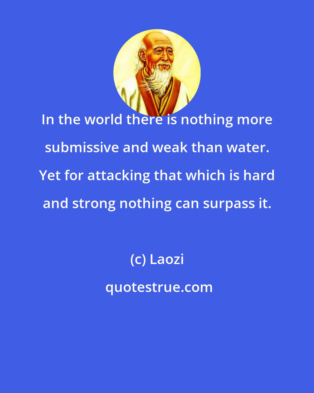 Laozi: In the world there is nothing more submissive and weak than water. Yet for attacking that which is hard and strong nothing can surpass it.