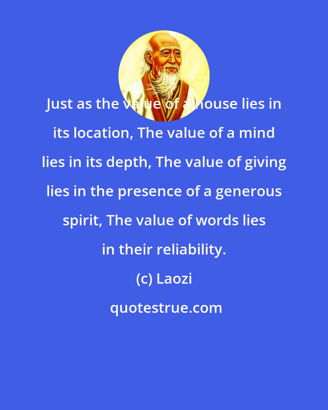 Laozi: Just as the value of a house lies in its location, The value of a mind lies in its depth, The value of giving lies in the presence of a generous spirit, The value of words lies in their reliability.