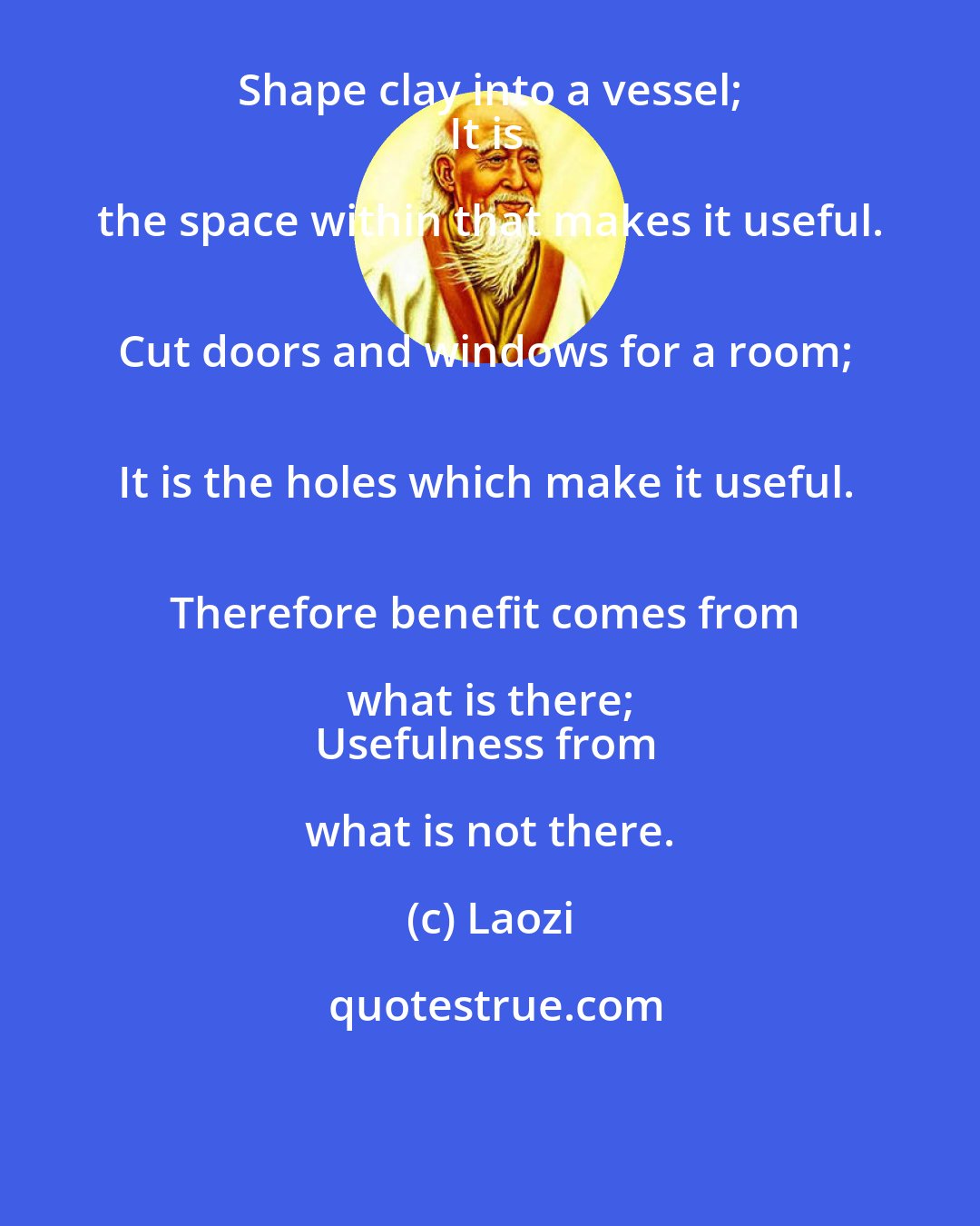 Laozi: Shape clay into a vessel; 
It is the space within that makes it useful. 
Cut doors and windows for a room; 
It is the holes which make it useful. 
Therefore benefit comes from what is there; 
Usefulness from what is not there.