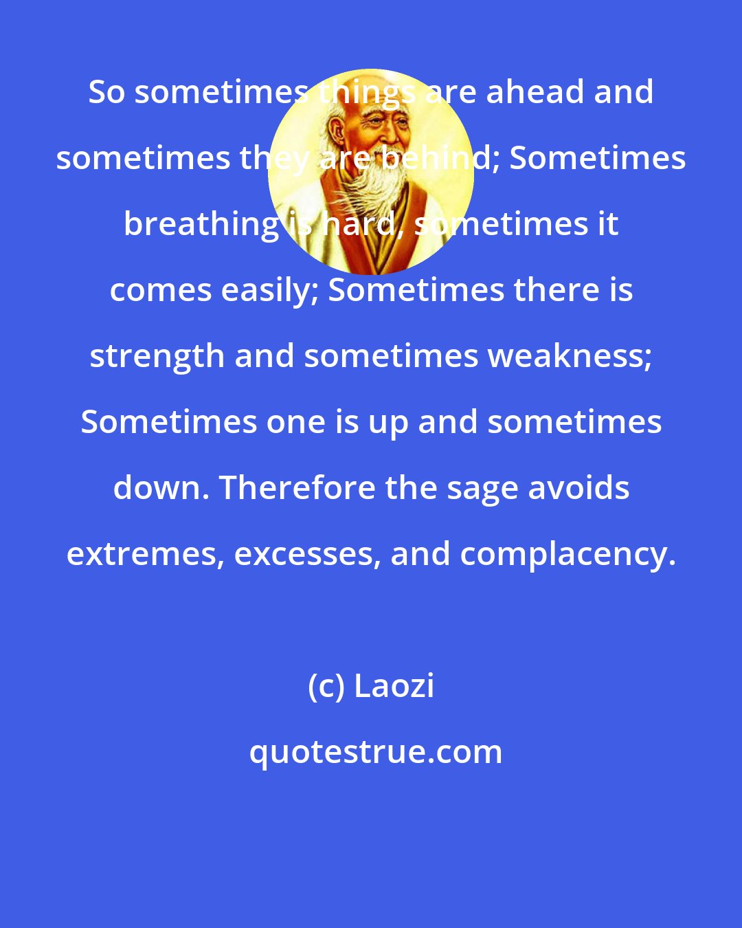 Laozi: So sometimes things are ahead and sometimes they are behind; Sometimes breathing is hard, sometimes it comes easily; Sometimes there is strength and sometimes weakness; Sometimes one is up and sometimes down. Therefore the sage avoids extremes, excesses, and complacency.