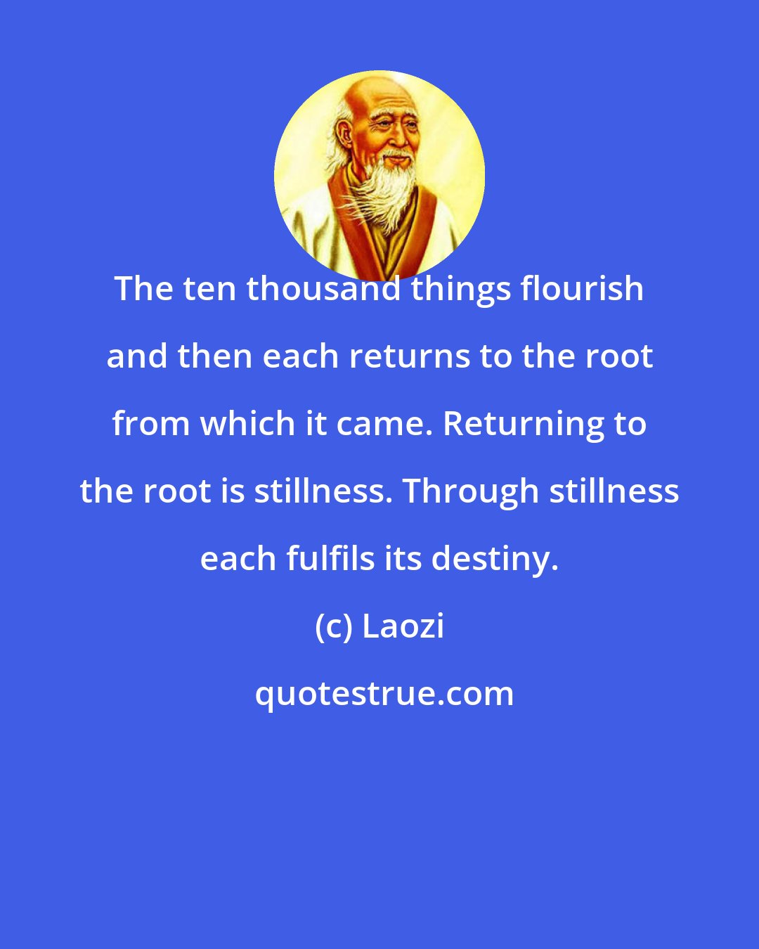 Laozi: The ten thousand things flourish and then each returns to the root from which it came. Returning to the root is stillness. Through stillness each fulfils its destiny.