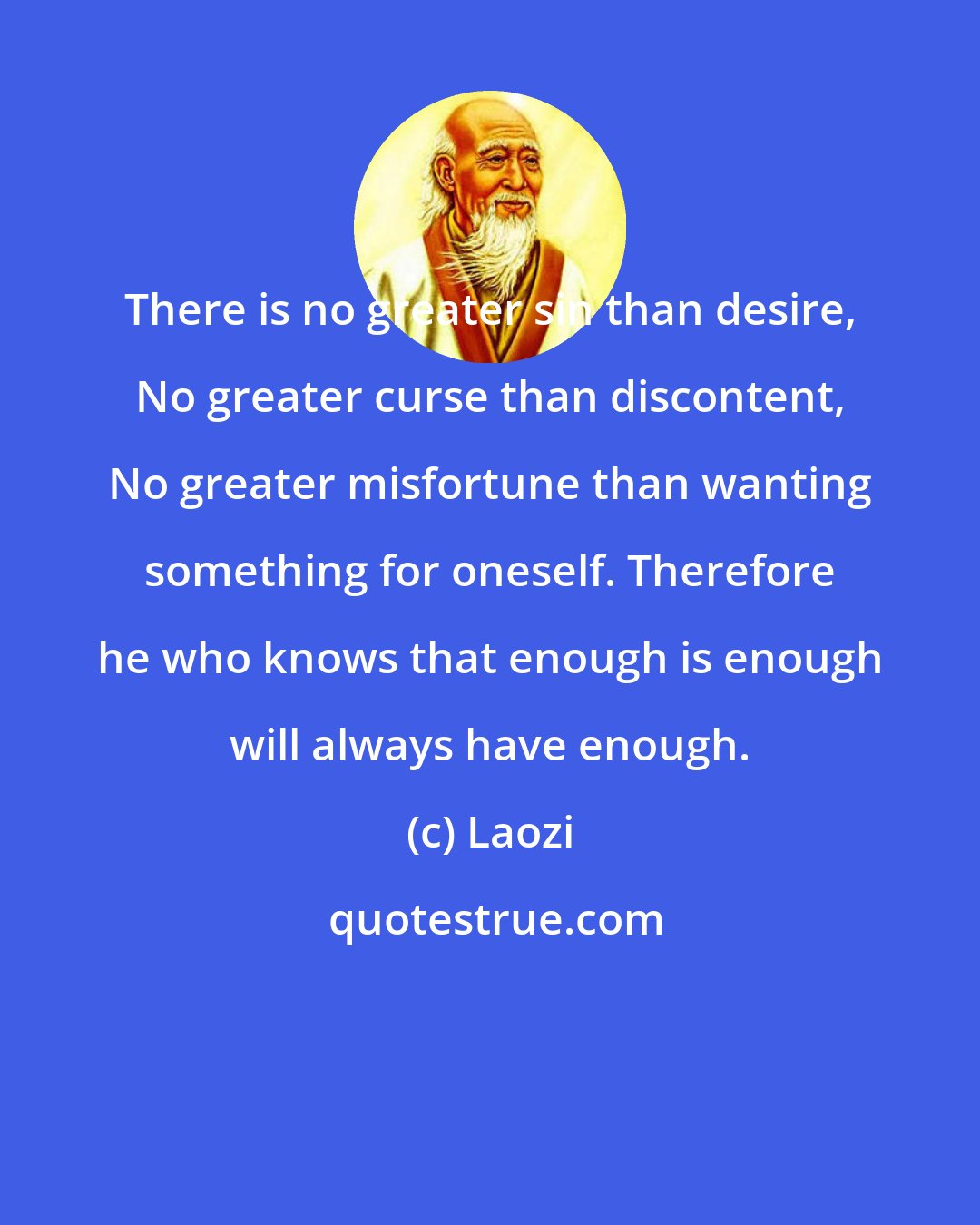 Laozi: There is no greater sin than desire, No greater curse than discontent, No greater misfortune than wanting something for oneself. Therefore he who knows that enough is enough will always have enough.