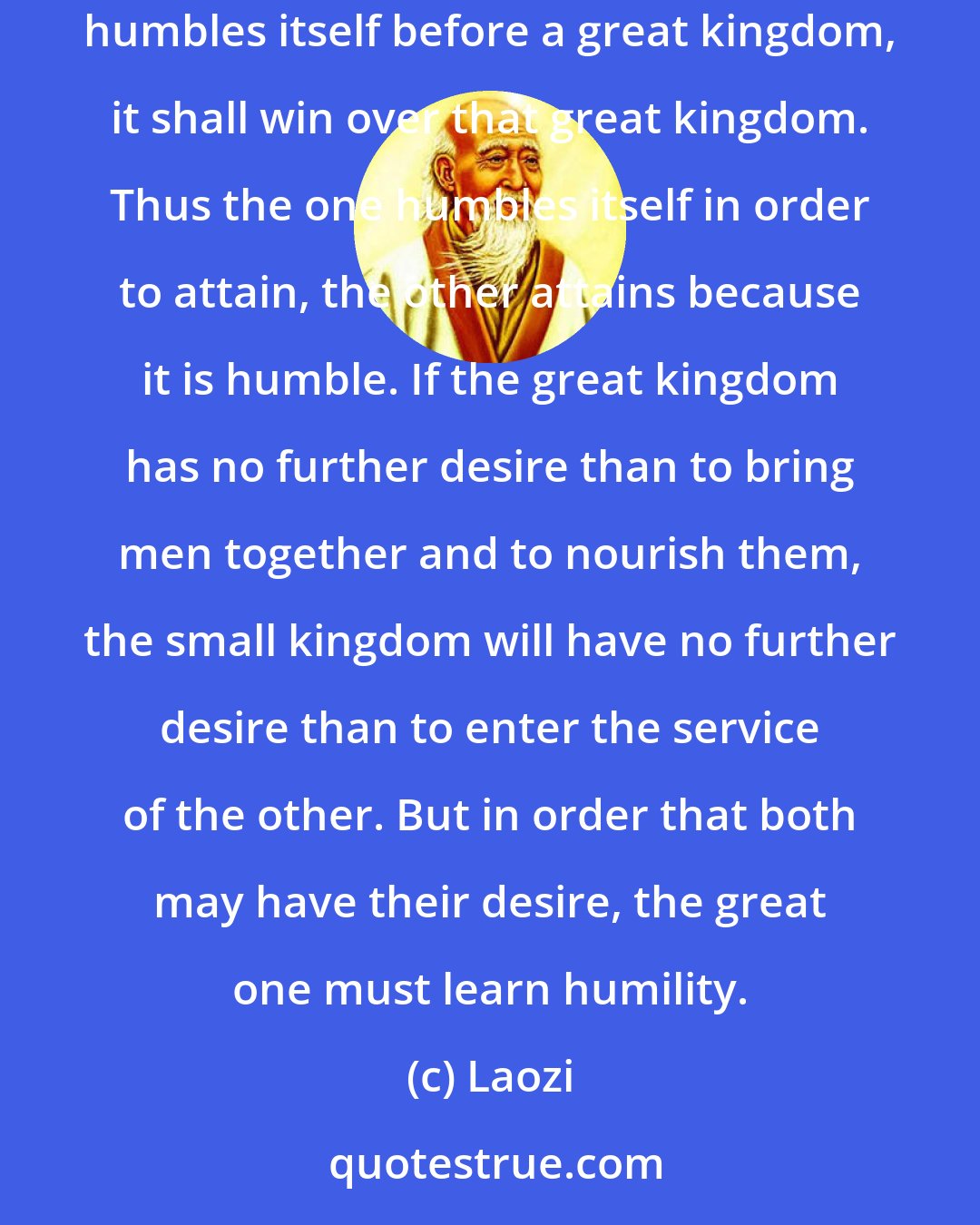 Laozi: Therefore, if a great kingdom humbles itself before a small kingdom, it shall make that small kingdom its prize. And if a small kingdom humbles itself before a great kingdom, it shall win over that great kingdom. Thus the one humbles itself in order to attain, the other attains because it is humble. If the great kingdom has no further desire than to bring men together and to nourish them, the small kingdom will have no further desire than to enter the service of the other. But in order that both may have their desire, the great one must learn humility.