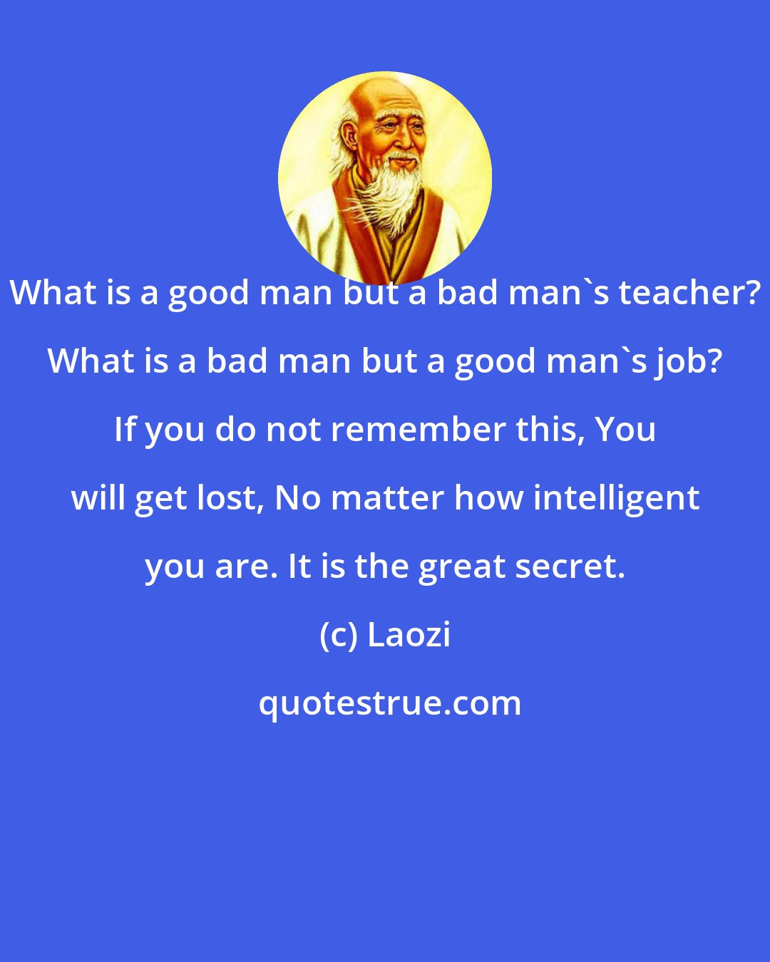 Laozi: What is a good man but a bad man's teacher? What is a bad man but a good man's job? If you do not remember this, You will get lost, No matter how intelligent you are. It is the great secret.