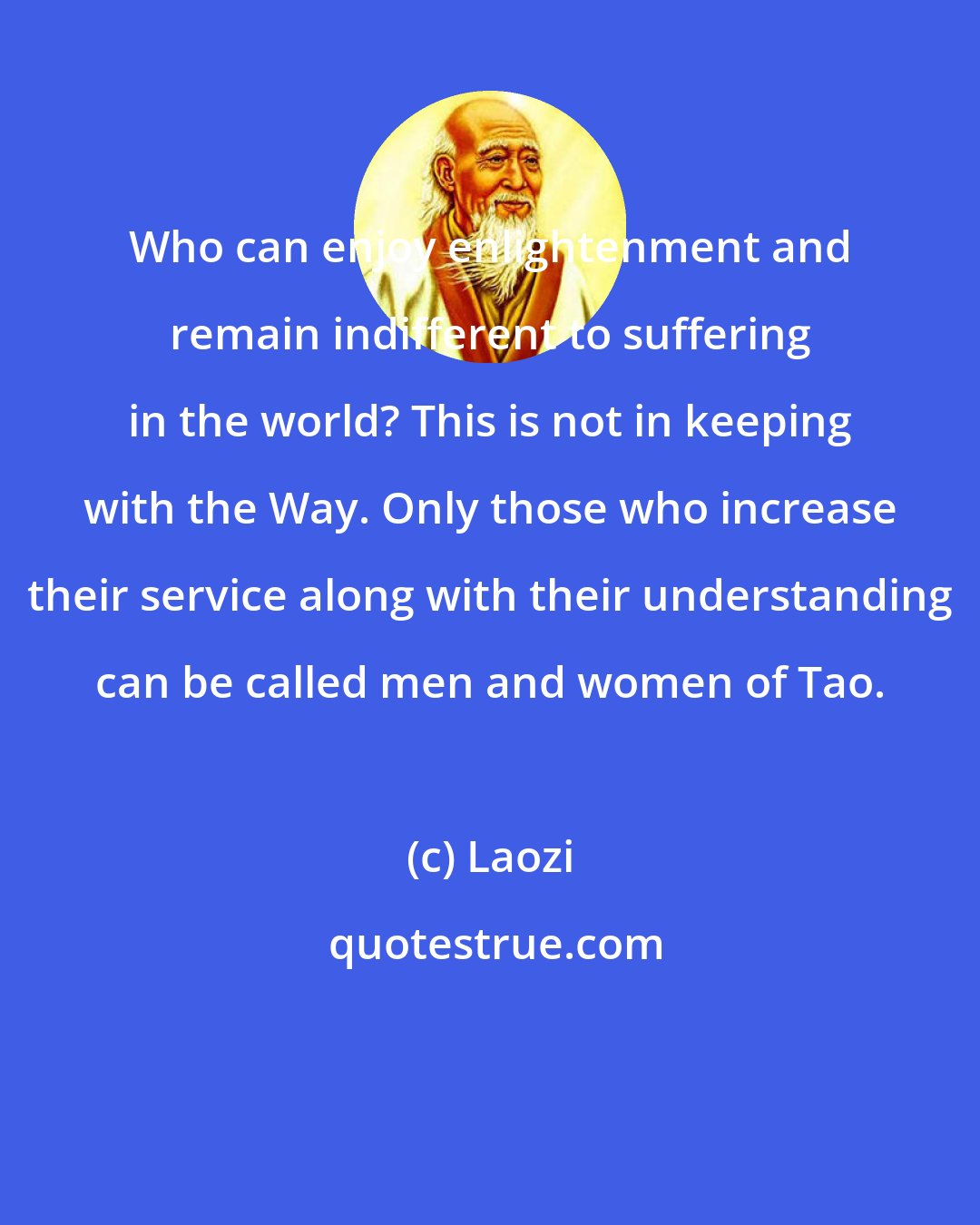 Laozi: Who can enjoy enlightenment and remain indifferent to suffering in the world? This is not in keeping with the Way. Only those who increase their service along with their understanding can be called men and women of Tao.