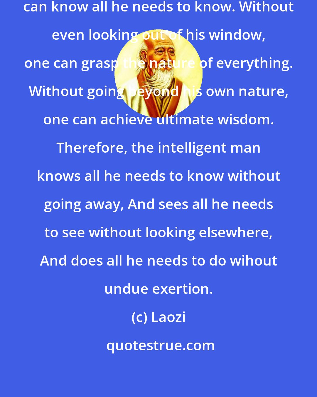 Laozi: Without going out-of-doors, one can know all he needs to know. Without even looking out of his window, one can grasp the nature of everything. Without going beyond his own nature, one can achieve ultimate wisdom. Therefore, the intelligent man knows all he needs to know without going away, And sees all he needs to see without looking elsewhere, And does all he needs to do wihout undue exertion.