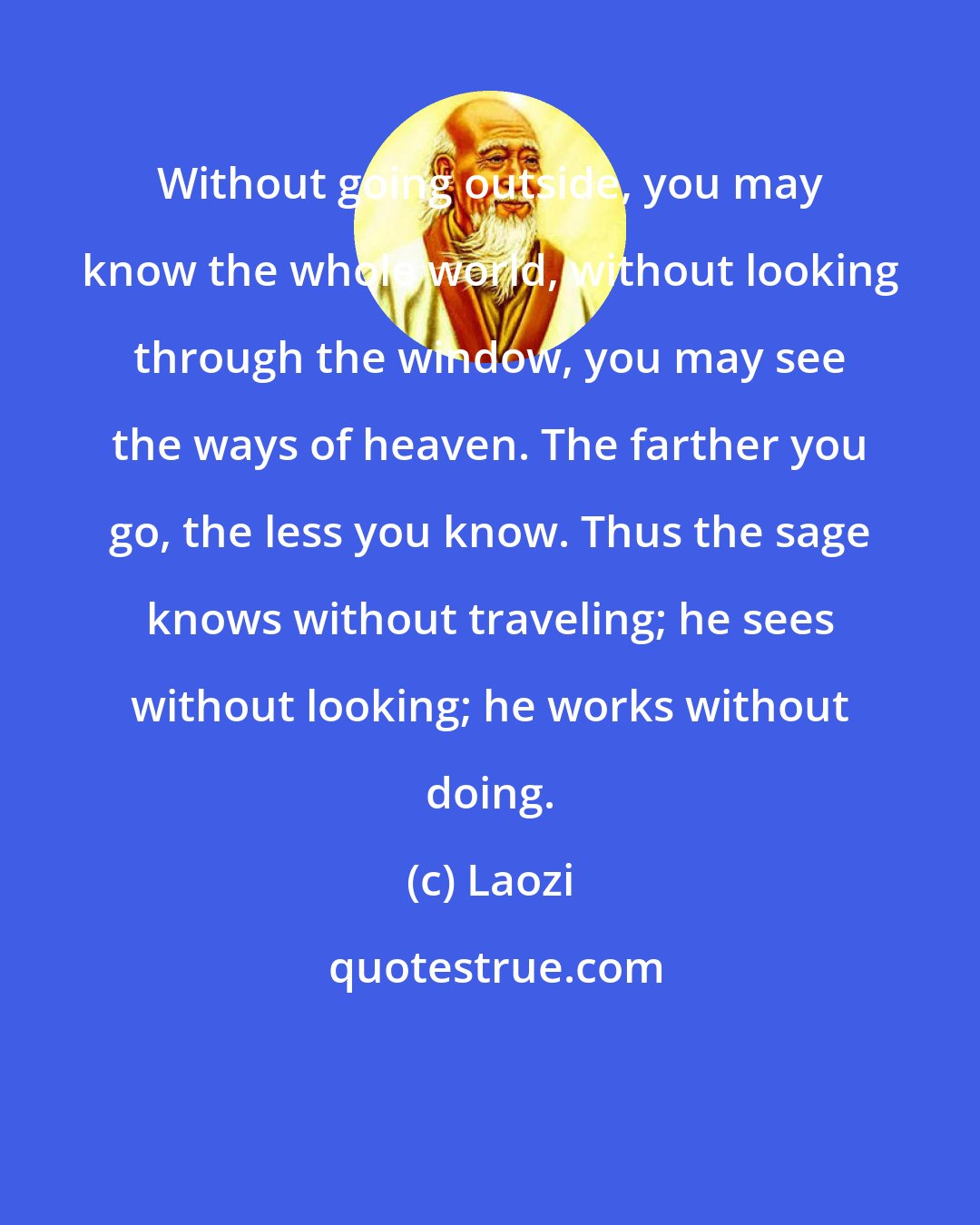 Laozi: Without going outside, you may know the whole world, without looking through the window, you may see the ways of heaven. The farther you go, the less you know. Thus the sage knows without traveling; he sees without looking; he works without doing.