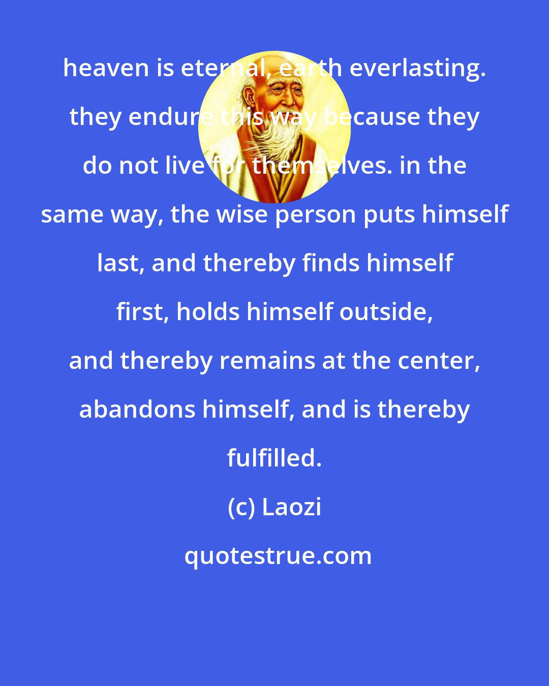 Laozi: heaven is eternal, earth everlasting. they endure this way because they do not live for themselves. in the same way, the wise person puts himself last, and thereby finds himself first, holds himself outside, and thereby remains at the center, abandons himself, and is thereby fulfilled.