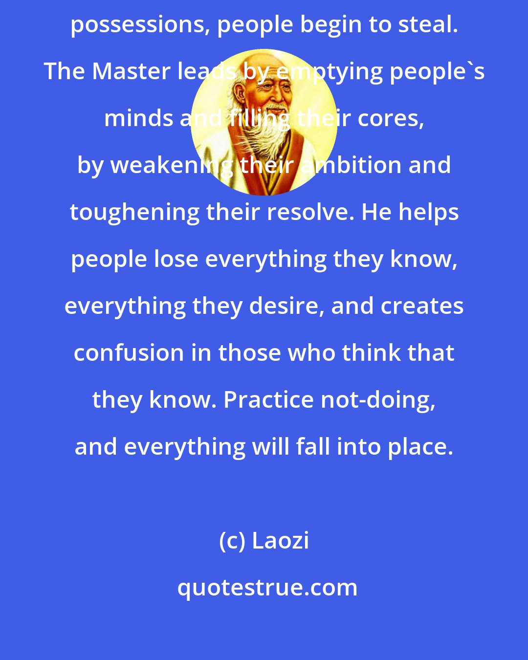 Laozi: If you overesteem great men, people become powerless. If you overvalue possessions, people begin to steal. The Master leads by emptying people's minds and filling their cores, by weakening their ambition and toughening their resolve. He helps people lose everything they know, everything they desire, and creates confusion in those who think that they know. Practice not-doing, and everything will fall into place.