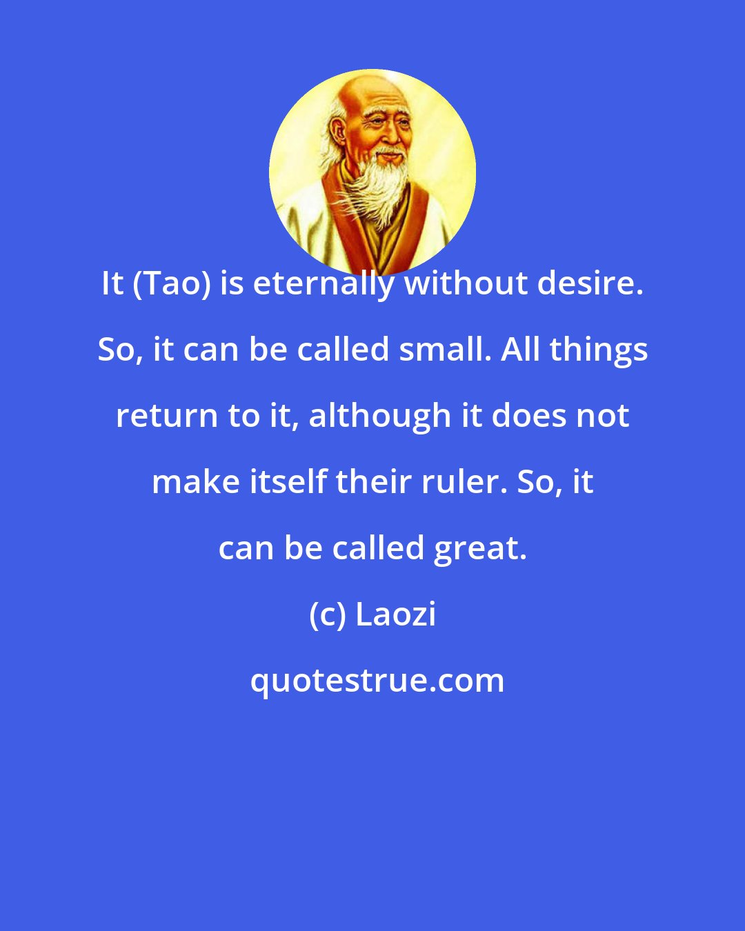 Laozi: It (Tao) is eternally without desire. So, it can be called small. All things return to it, although it does not make itself their ruler. So, it can be called great.