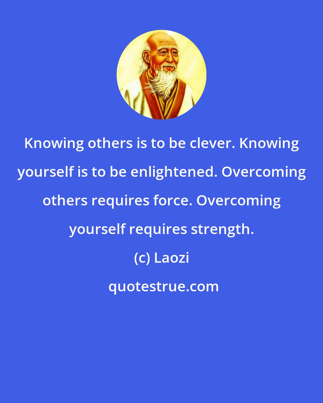 Laozi: Knowing others is to be clever. Knowing yourself is to be enlightened. Overcoming others requires force. Overcoming yourself requires strength.