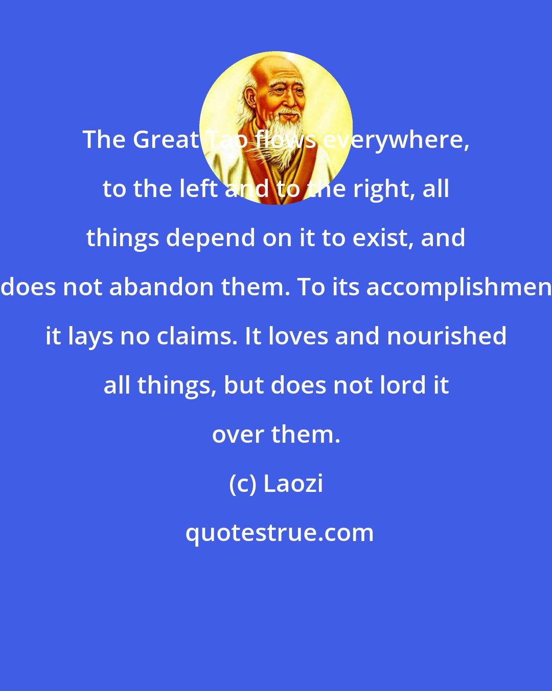 Laozi: The Great Tao flows everywhere, to the left and to the right, all things depend on it to exist, and it does not abandon them. To its accomplishments it lays no claims. It loves and nourished all things, but does not lord it over them.