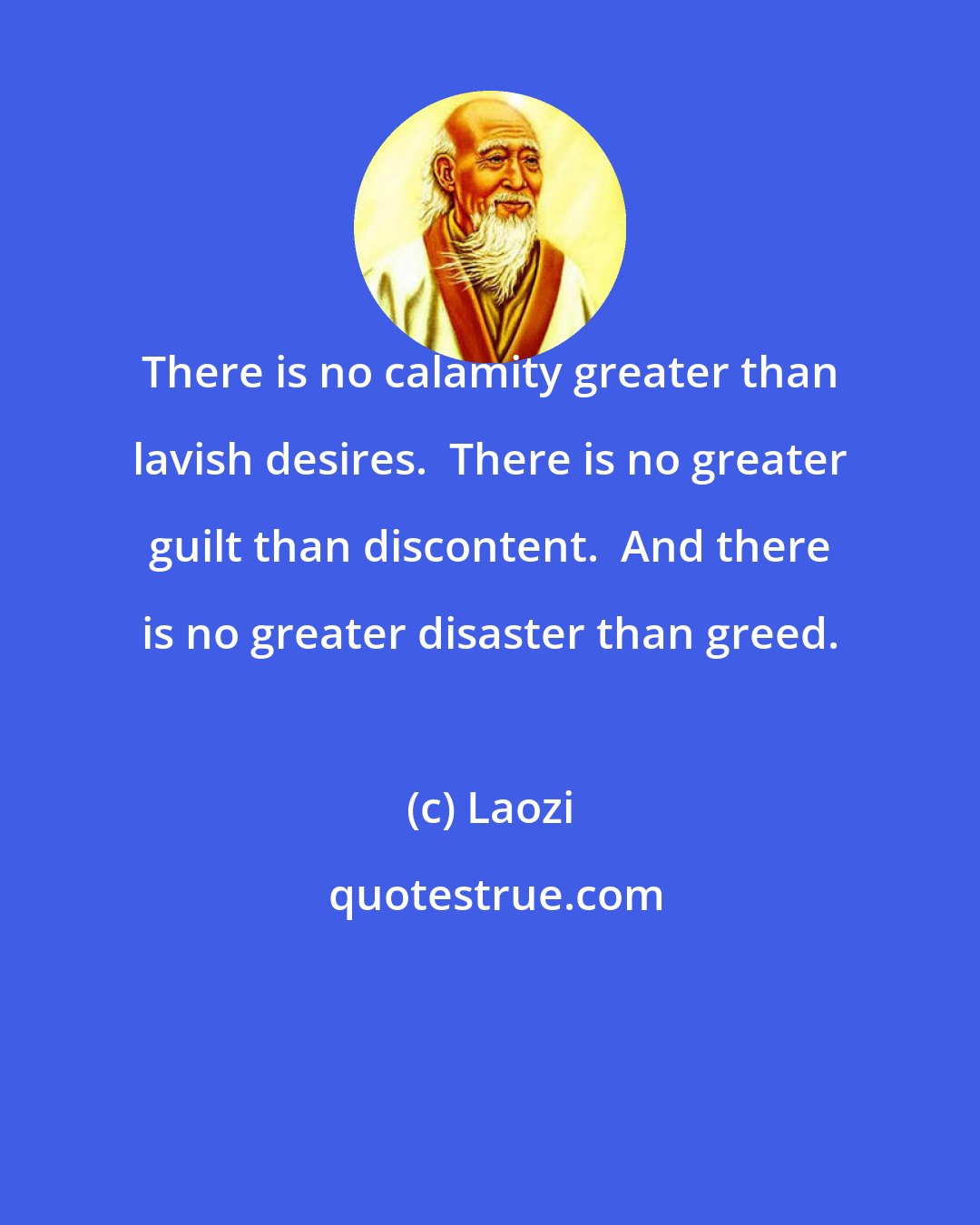 Laozi: There is no calamity greater than lavish desires.  There is no greater guilt than discontent.  And there is no greater disaster than greed.