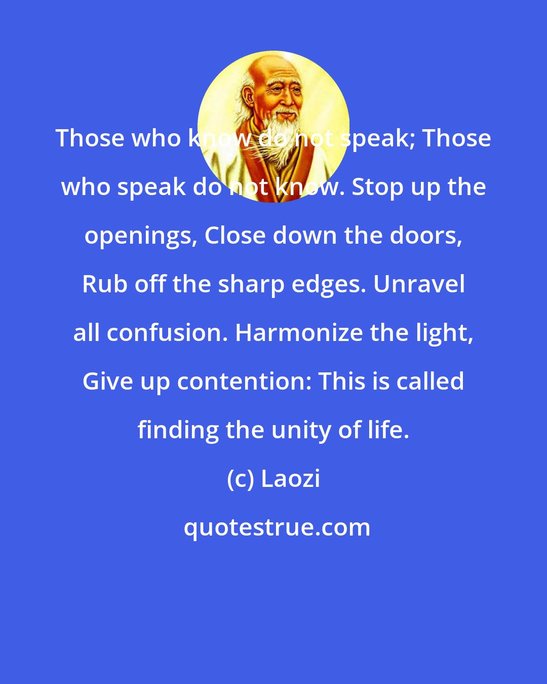 Laozi: Those who know do not speak; Those who speak do not know. Stop up the openings, Close down the doors, Rub off the sharp edges. Unravel all confusion. Harmonize the light, Give up contention: This is called finding the unity of life.