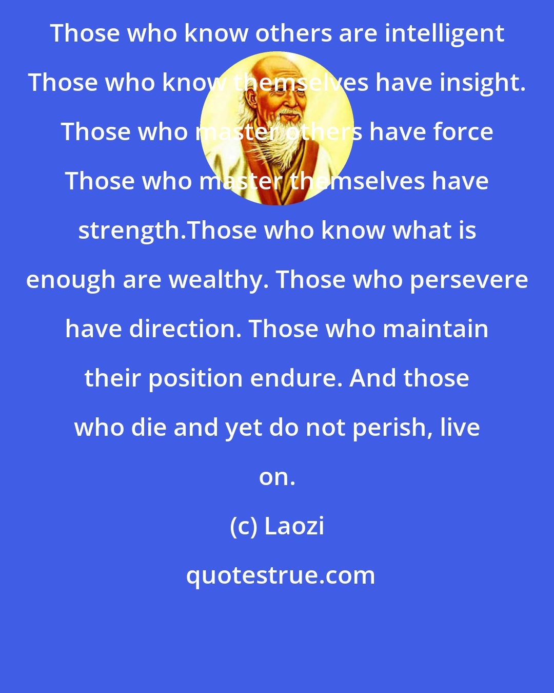 Laozi: Those who know others are intelligent Those who know themselves have insight. Those who master others have force Those who master themselves have strength.Those who know what is enough are wealthy. Those who persevere have direction. Those who maintain their position endure. And those who die and yet do not perish, live on.