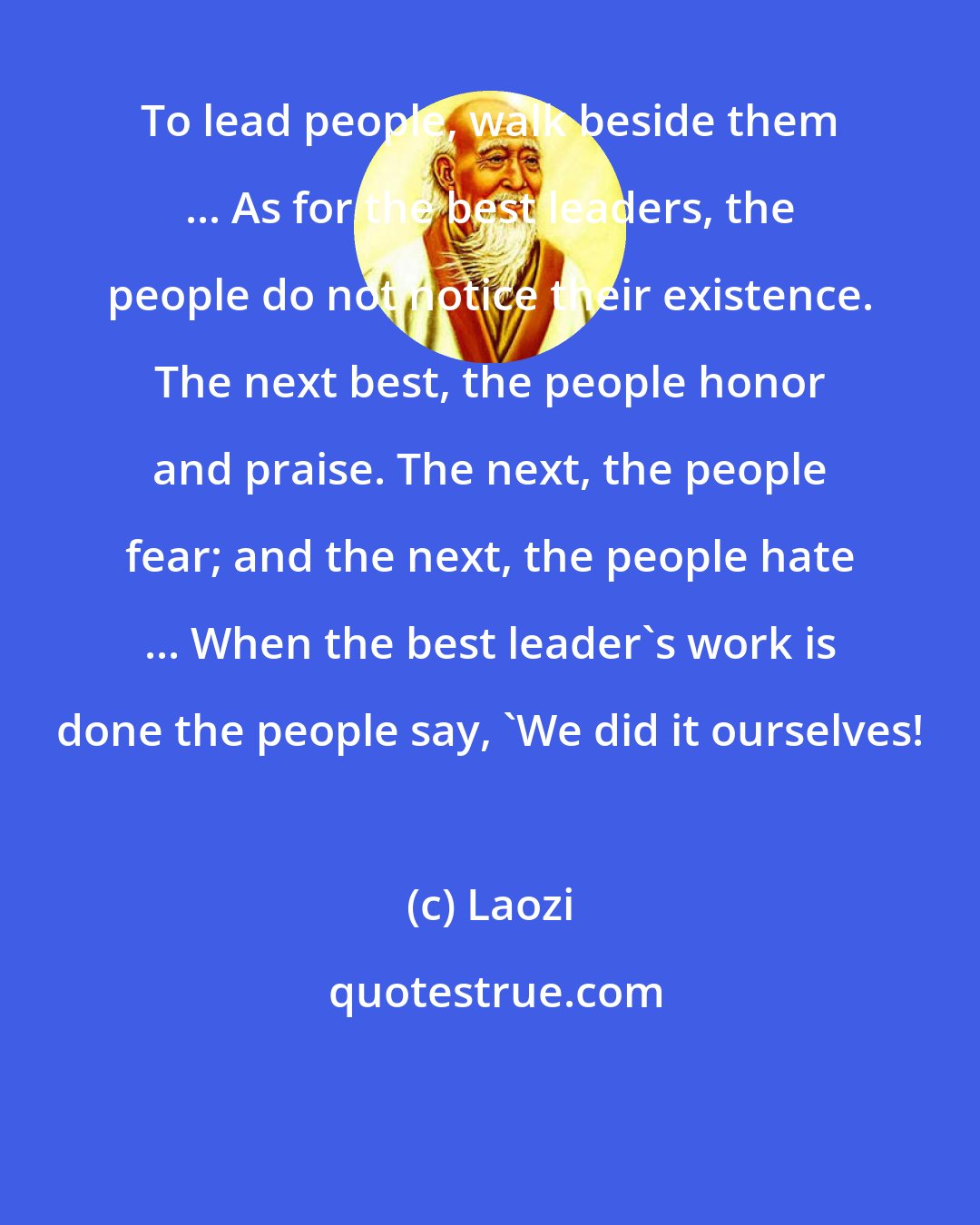 Laozi: To lead people, walk beside them ... As for the best leaders, the people do not notice their existence. The next best, the people honor and praise. The next, the people fear; and the next, the people hate ... When the best leader's work is done the people say, 'We did it ourselves!