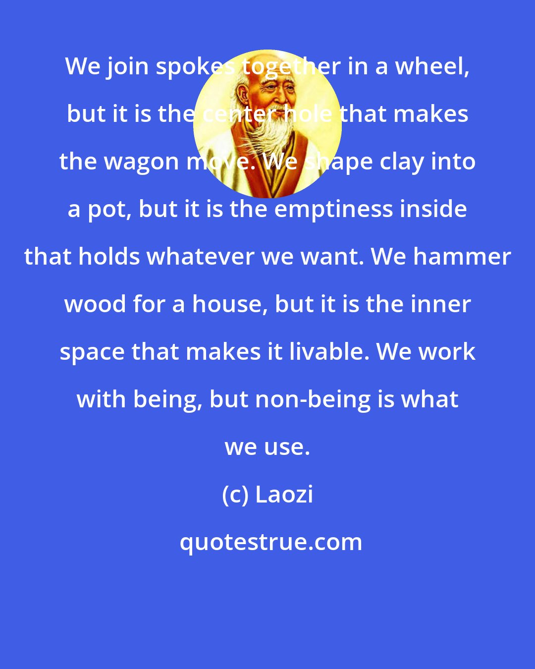 Laozi: We join spokes together in a wheel, but it is the center hole that makes the wagon move. We shape clay into a pot, but it is the emptiness inside that holds whatever we want. We hammer wood for a house, but it is the inner space that makes it livable. We work with being, but non-being is what we use.