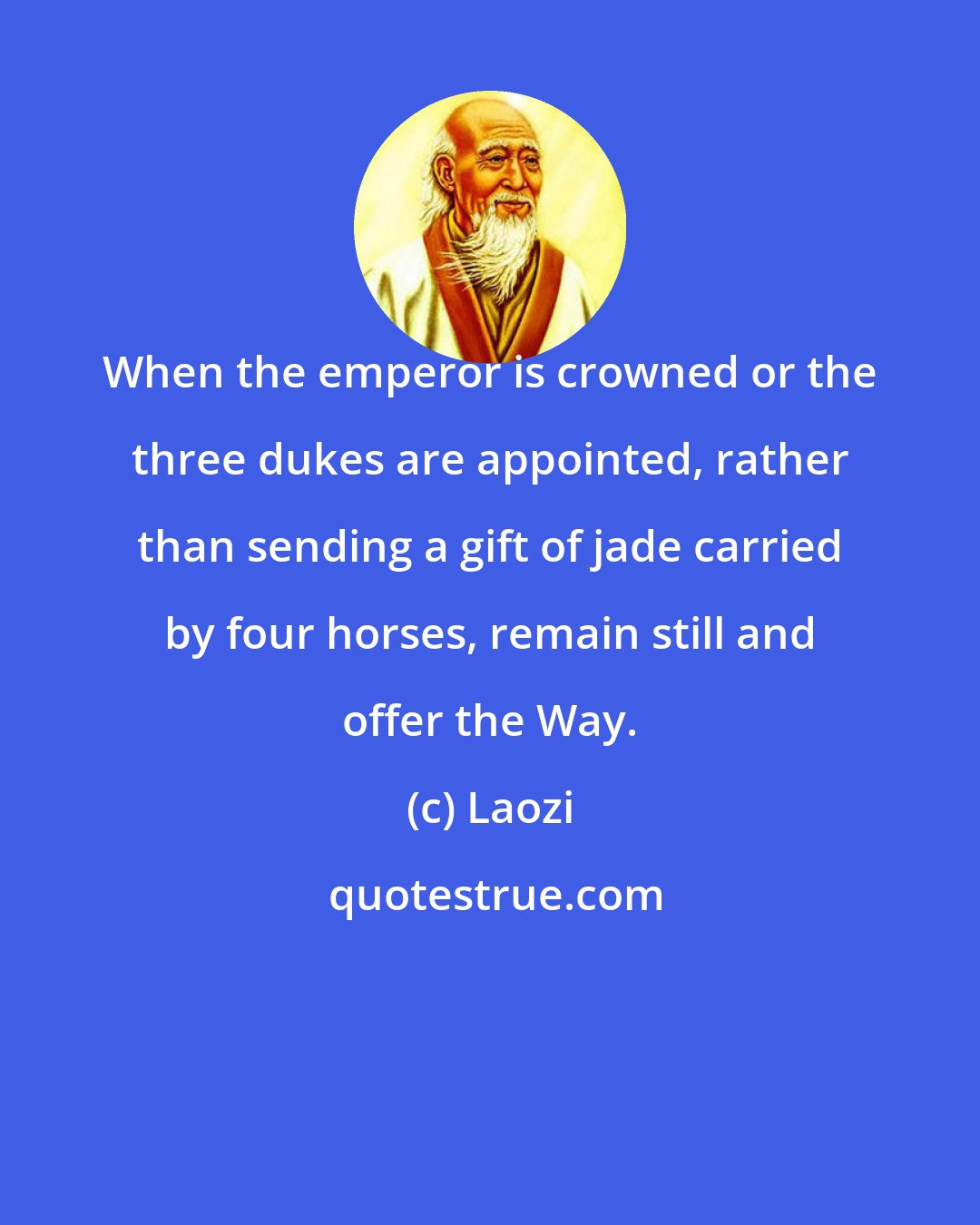 Laozi: When the emperor is crowned or the three dukes are appointed, rather than sending a gift of jade carried by four horses, remain still and offer the Way.