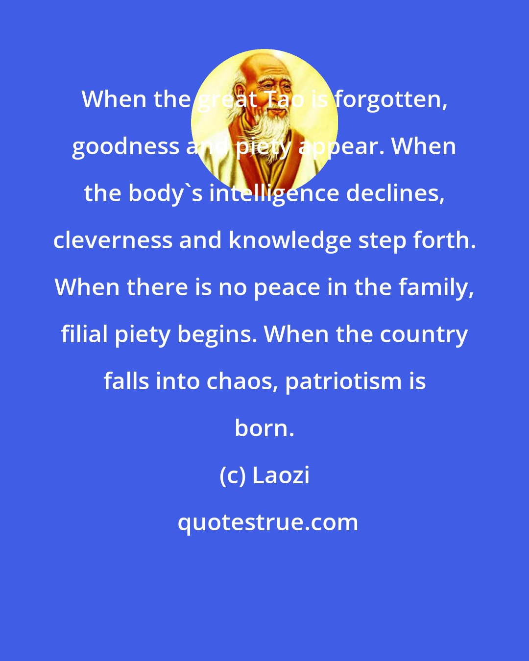 Laozi: When the great Tao is forgotten, goodness and piety appear. When the body's intelligence declines, cleverness and knowledge step forth. When there is no peace in the family, filial piety begins. When the country falls into chaos, patriotism is born.