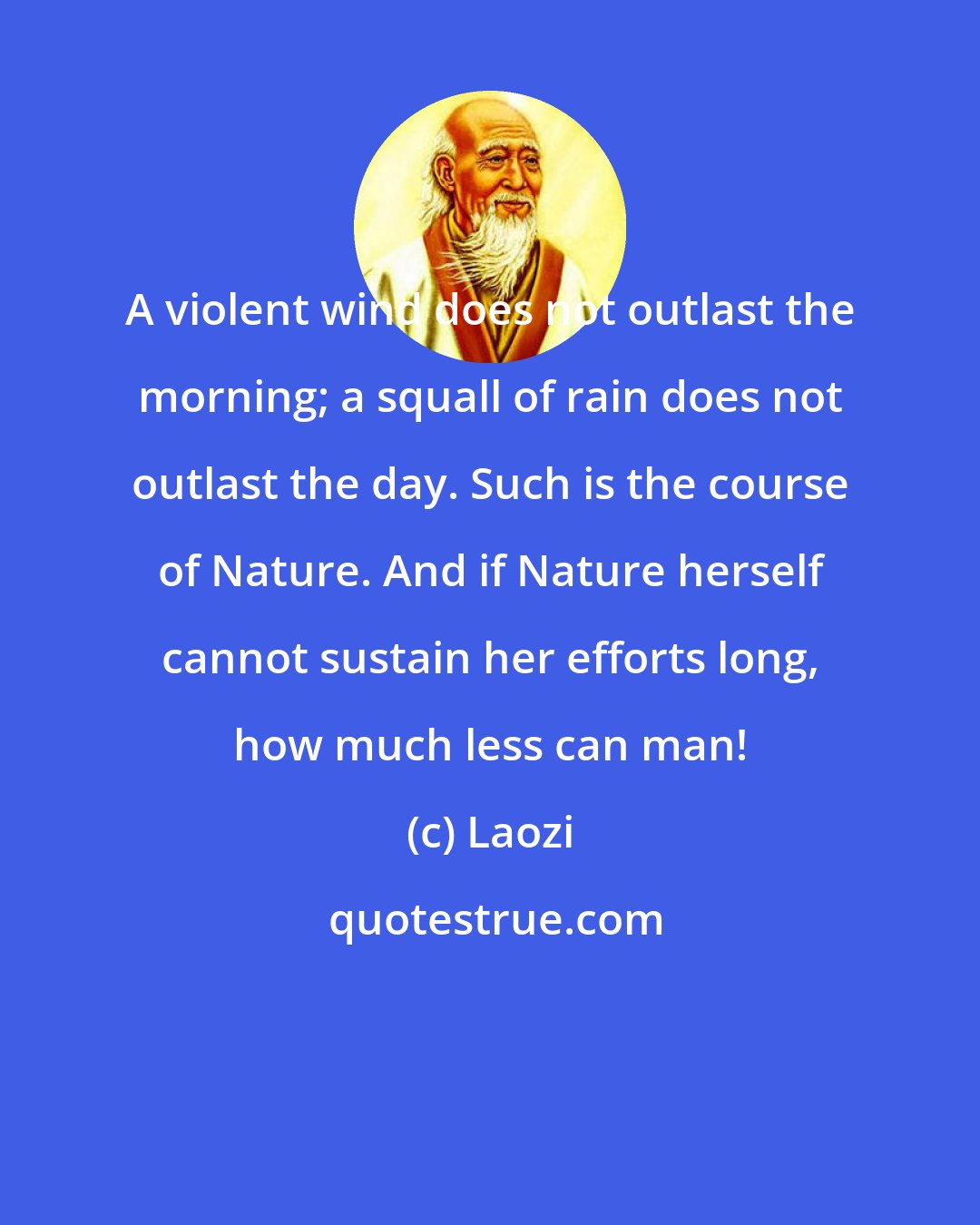 Laozi: A violent wind does not outlast the morning; a squall of rain does not outlast the day. Such is the course of Nature. And if Nature herself cannot sustain her efforts long, how much less can man!