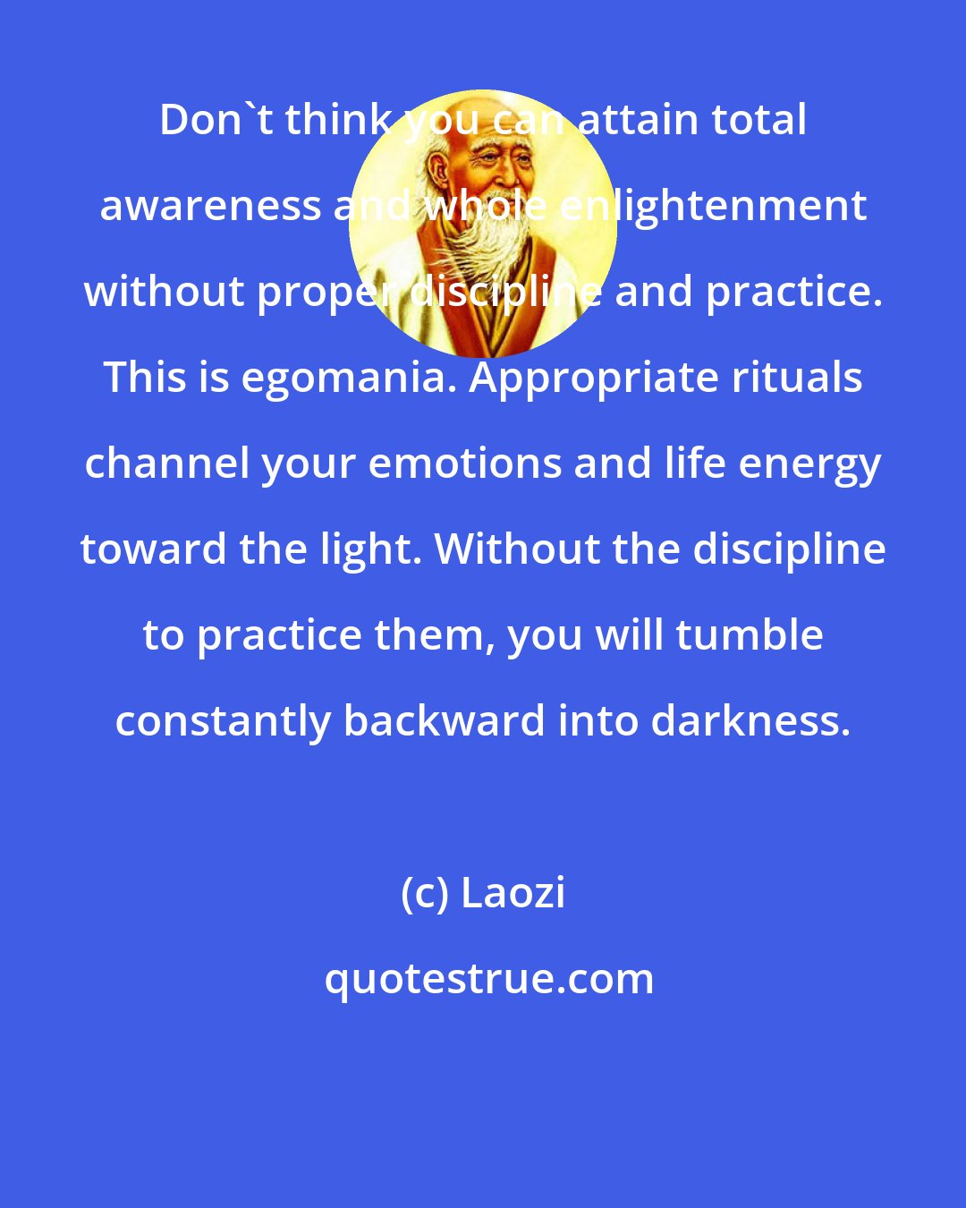 Laozi: Don't think you can attain total awareness and whole enlightenment without proper discipline and practice. This is egomania. Appropriate rituals channel your emotions and life energy toward the light. Without the discipline to practice them, you will tumble constantly backward into darkness.