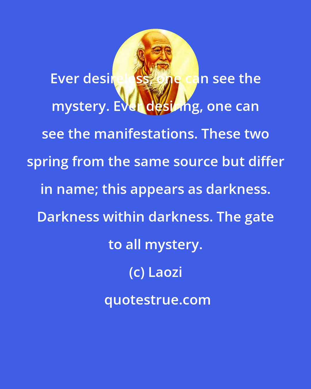 Laozi: Ever desireless, one can see the mystery. Ever desiring, one can see the manifestations. These two spring from the same source but differ in name; this appears as darkness. Darkness within darkness. The gate to all mystery.