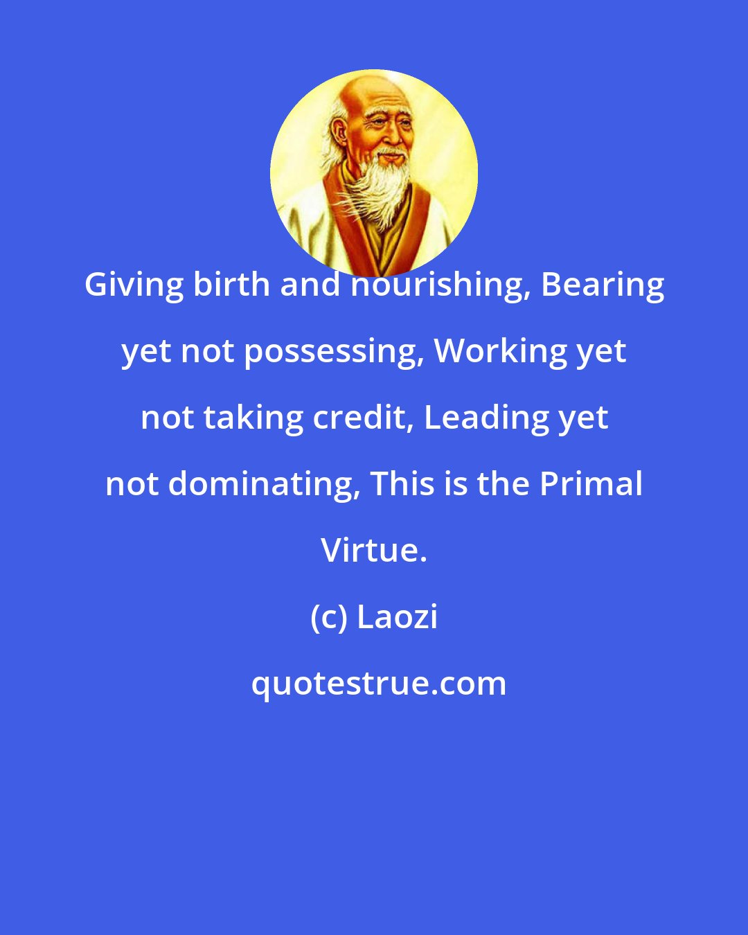 Laozi: Giving birth and nourishing, Bearing yet not possessing, Working yet not taking credit, Leading yet not dominating, This is the Primal Virtue.