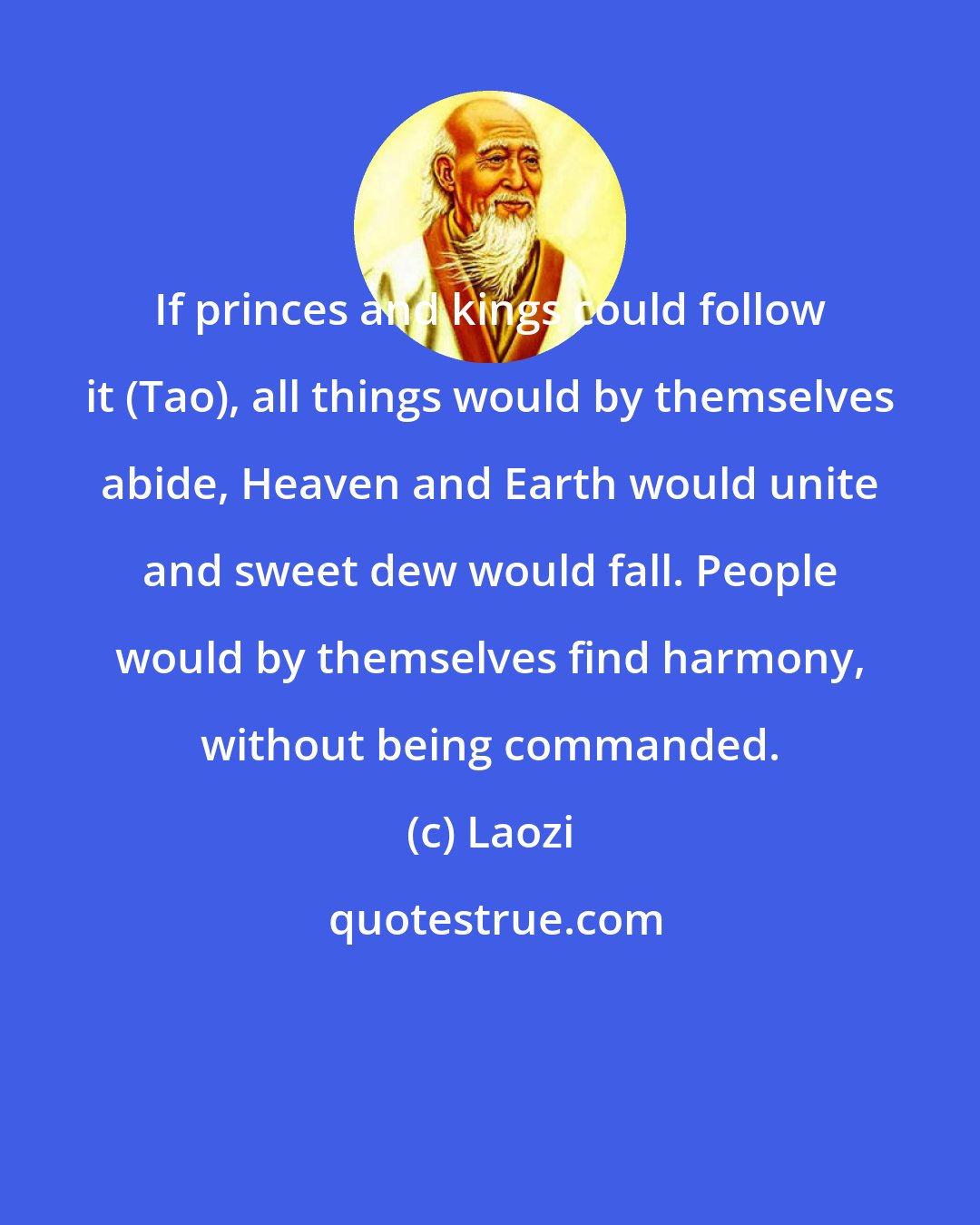 Laozi: If princes and kings could follow it (Tao), all things would by themselves abide, Heaven and Earth would unite and sweet dew would fall. People would by themselves find harmony, without being commanded.