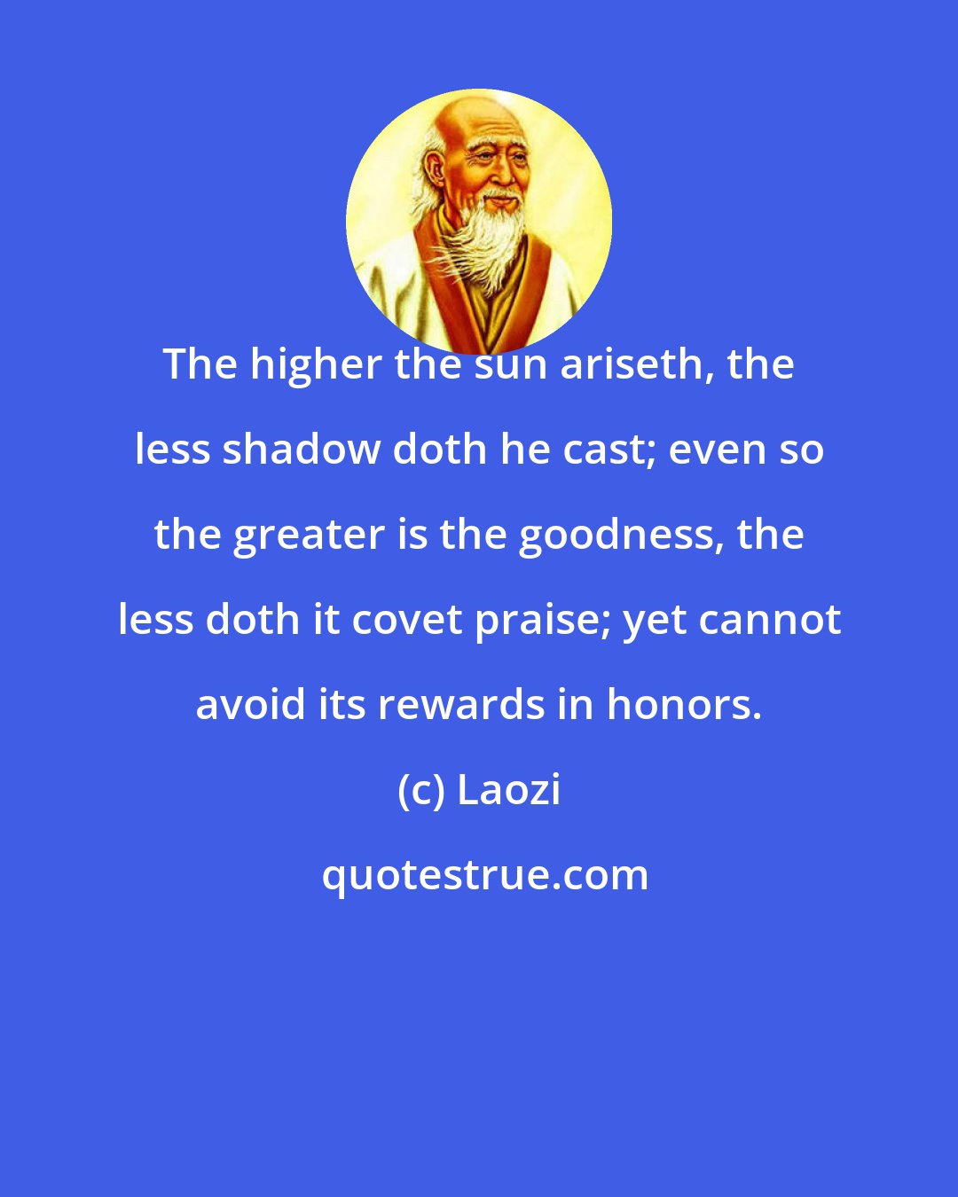 Laozi: The higher the sun ariseth, the less shadow doth he cast; even so the greater is the goodness, the less doth it covet praise; yet cannot avoid its rewards in honors.